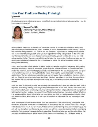 How Can I Find Love During Training?
22
How Can I Find Love During Training?
Question
Developing a romantic relationship seems very difficult during medical training. Is there anything I can do
to improve my prospects?
Megan Fix, MD
Attending Physician, Maine Medical
Center, Portland, Maine
Although I wish it were not so, there is no "love potion number 9" to magically establish a relationship.
Maintaining strong relationships with others, however, is vital to your well-being during training. Can you
find someone during this time? Yes. How do you find someone? My advice is to start by looking inward
and be honest and true to yourself. Once you build a good relationship with yourself, do the same with
your friends and family, and when those are strong and healthy, you will best be able to find and hold
onto a significant other. There are many books and articles that focus on the "medical marriage" and on
nurturing an established relationship, but in the interest of space, this article focuses on finding love
during medical training.
First, it is so important to love yourself. It seems simple, but with the long hours, negativity, and grueling
demands of training, it is hard to remember. Some of us look outside ourselves to fulfill what we need
inside. We are smart, accomplished physicians but we still feel small. We look for good grades and good
comments from superiors to make us feel better inside. This need for approval can spill over into our
relationships. The fact is that you are good enough just being you. If you really believe that, then others
will, too. If they do not agree, or try to put you down, then they are not worth your time. If you are happy
with yourself first, you will have so much more to give and to gain when you are in a relationship with
another.
Once you learn to truly love yourself, the next step is to be honest about what you want and need. This is
important in residency not only because you have limited amounts of free time, but also because it is the
time when most of us are emotionally maturing. Is it important to share religious beliefs with your partner?
Is it important to share outdoor interests with them? Is it important to share interests in politics? Whatever
it is, give yourself the liberty to trust what you need. When you think of a golden weekend, what is it that
you want to do? Run, write, paint, or sit in a cafe? Whatever it is, make sure that you nurture your core
values.
Next, share these core values with others. Start with friendships. If you value cycling, for instance, find
others who do as well. Join a club. Your happiness in doing things that you love will show, and it will spill
out to those around you. If you love music, find a live music spot and bring along a medical colleague. Not
only will you strengthen your friendship, but perhaps you will find a potential significant other. Avoid going
out just to "find someone," because it often is superficial. Spend time being you and doing the things that
you enjoy, and kindred spirits will be nearby. In his handbook on residency, Dr. Lyle Victor writes, "a
 