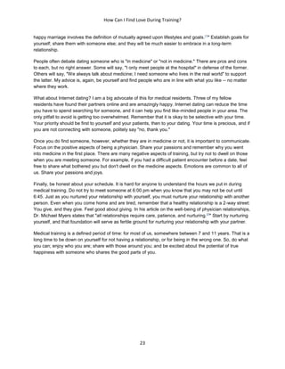 How Can I Find Love During Training?
23
happy marriage involves the definition of mutually agreed upon lifestyles and goals.[1]
" Establish goals for
yourself; share them with someone else; and they will be much easier to embrace in a long-term
relationship.
People often debate dating someone who is "in medicine" or "not in medicine." There are pros and cons
to each, but no right answer. Some will say, "I only meet people at the hospital" in defense of the former.
Others will say, "We always talk about medicine; I need someone who lives in the real world" to support
the latter. My advice is, again, be yourself and find people who are in line with what you like -- no matter
where they work.
What about Internet dating? I am a big advocate of this for medical residents. Three of my fellow
residents have found their partners online and are amazingly happy. Internet dating can reduce the time
you have to spend searching for someone, and it can help you find like-minded people in your area. The
only pitfall to avoid is getting too overwhelmed. Remember that it is okay to be selective with your time.
Your priority should be first to yourself and your patients, then to your dating. Your time is precious, and if
you are not connecting with someone, politely say "no, thank you."
Once you do find someone, however, whether they are in medicine or not, it is important to communicate.
Focus on the positive aspects of being a physician. Share your passions and remember why you went
into medicine in the first place. There are many negative aspects of training, but try not to dwell on those
when you are meeting someone. For example, if you had a difficult patient encounter before a date, feel
free to share what bothered you but don't dwell on the medicine aspects. Emotions are common to all of
us. Share your passions and joys.
Finally, be honest about your schedule. It is hard for anyone to understand the hours we put in during
medical training. Do not try to meet someone at 6:00 pm when you know that you may not be out until
6:45. Just as you nurtured your relationship with yourself, you must nurture your relationship with another
person. Even when you come home and are tired, remember that a healthy relationship is a 2-way street:
You give, and they give. Feel good about giving. In his article on the well-being of physician relationships,
Dr. Michael Myers states that "all relationships require care, patience, and nurturing.[2]
" Start by nurturing
yourself, and that foundation will serve as fertile ground for nurturing your relationship with your partner.
Medical training is a defined period of time: for most of us, somewhere between 7 and 11 years. That is a
long time to be down on yourself for not having a relationship, or for being in the wrong one. So, do what
you can; enjoy who you are; share with those around you; and be excited about the potential of true
happiness with someone who shares the good parts of you.
 