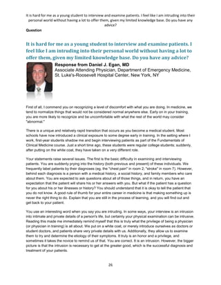 It is hard for me as a young student to interview and examine patients. I feel like I am intruding into their
personal world without having a lot to offer them, given my limited knowledge base. Do you have any
advice?
26
Question
It is hard for me as a young student to interview and examine patients. I
feel like I am intruding into their personal world without having a lot to
offer them, given my limited knowledge base. Do you have any advice?
Response from Daniel J. Egan, MD
Associate Attending Physician, Department of Emergency Medicine,
St. Luke's-Roosevelt Hospital Center, New York, NY
First of all, I commend you on recognizing a level of discomfort with what you are doing. In medicine, we
tend to normalize things that would not be considered normal anywhere else. Early on in your training,
you are more likely to recognize and be uncomfortable with what the rest of the world may consider
"abnormal."
There is a unique and relatively rapid transition that occurs as you become a medical student. Most
schools have now introduced a clinical exposure to some degree early in training. In the setting where I
work, first-year students shadow me and begin interviewing patients as part of the Fundamentals of
Clinical Medicine course. Just a short time ago, these students were regular college students; suddenly,
after putting on the white coat, they have taken on a very different role.
Your statements raise several issues. The first is the basic difficulty in examining and interviewing
patients. You are suddenly prying into the history (both previous and present) of these individuals. We
frequently label patients by their diagnoses (eg, the "chest pain" in room 2; "stroke" in room 7). However,
behind each diagnosis is a person with a medical history, a social history, and family members who care
about them. You are expected to ask questions about all of those things, and in return, you have an
expectation that the patient will share his or her answers with you. But what if the patient has a question
for you about his or her illnesses or history? You should understand that it is okay to tell the patient that
you do not know. A good rule of thumb for your entire career in medicine is that making something up is
never the right thing to do. Explain that you are still in the process of learning, and you will find out and
get back to your patient.
You use an interesting word when you say you are intruding. In some ways, your interview is an intrusion
into intimate and private details of a person's life, but certainly your physical examination can be intrusive.
Reading this made me immediately remind myself that this is truly what the privilege of being a physician
(or physician in training) is all about. We put on a white coat, or merely introduce ourselves as doctors or
student doctors, and patients share very private details with us. Additionally, they allow us to examine
them to try and determine the etiology of their symptoms. It truly is an honor and a privilege, and
sometimes it takes the novice to remind us of that. You are correct. It is an intrusion. However, the bigger
picture is that the intrusion is necessary to get at the greater good, which is the successful diagnosis and
treatment of your patients.
 