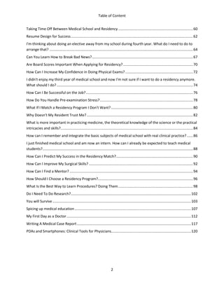 Table of Content
2
Taking Time Off Between Medical School and Residency..........................................................................60
Resume Design for Success.........................................................................................................................62
I'm thinking about doing an elective away from my school during fourth year. What do I need to do to
arrange that? ..............................................................................................................................................64
Can You Learn How to Break Bad News?....................................................................................................67
Are Board Scores Important When Applying for Residency? .....................................................................70
How Can I Increase My Confidence in Doing Physical Exams?...................................................................72
I didn't enjoy my third year of medical school and now I'm not sure if I want to do a residency anymore.
What should I do?.......................................................................................................................................74
How Can I Be Successful on the Job?..........................................................................................................76
How Do You Handle Pre-examination Stress?............................................................................................78
What If I Match a Residency Program I Don't Want?.................................................................................80
Why Doesn't My Resident Trust Me? .........................................................................................................82
What is more important in practicing medicine, the theoretical knowledge of the science or the practical
intricacies and skills?...................................................................................................................................84
How can I remember and integrate the basic subjects of medical school with real clinical practice? ......86
I just finished medical school and am now an intern. How can I already be expected to teach medical
students?.....................................................................................................................................................88
How Can I Predict My Success in the Residency Match?............................................................................90
How Can I Improve My Surgical Skills? .......................................................................................................92
How Can I Find a Mentor? ..........................................................................................................................94
How Should I Choose a Residency Program?..............................................................................................96
What Is the Best Way to Learn Procedures? Doing Them..........................................................................98
Do I Need To Do Research?.......................................................................................................................102
You will Survive.........................................................................................................................................103
Spicing up medical education ...................................................................................................................107
My First Day as a Doctor...........................................................................................................................112
Writing A Medical Case Report.................................................................................................................117
PDAs and Smartphones: Clinical Tools for Physicians...............................................................................120
 