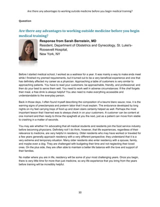Are there any advantages to working outside medicine before you begin medical training?
30
Question
Are there any advantages to working outside medicine before you begin
medical training?
Response from Sarah Bernstein, MD
Resident, Department of Obstetrics and Gynecology, St. Luke's-
Roosevelt Hospital,
New York, NY
Before I started medical school, I worked as a waitress for a year. It was mainly a way to make ends meet
while I finished my premed requirements, but it turned out to be a very beneficial experience and one that
has definitely affected my career as a physician. Approaching a table of customers is very similar to
approaching patients. You have to read your customers; be approachable, friendly, and professional; and
then do your best to serve them well. You need to work well in adverse circumstances: If the chef forgets
their meal, a free drink is always helpful! You also need to make everything accessible and
understandable to the everyday person.
Back in those days, I often found myself describing the composition of a beurre blanc sauce; now, it is the
warning signs of preeclampsia and preterm labor that I must explain. The endurance developed by long
nights on my feet carrying trays of food up and down stairs certainly helped as well. Perhaps the most
important lesson that I learned was to always check in on your customers. A customer can be content at
one moment and then ready to throw the spaghetti at you the next, just as a patient can move from stable
to crashing in a matter of seconds.
You may ask whether I'm advocating that all medical students and residents join the food service industry
before becoming physicians. Definitely not! I do think, however, that life experiences, regardless of their
relevance to medicine, are very helpful in residency. Older residents who may have worked or traveled for
a few years generally approach residency with a very different perspective; they understand that it is a
very extreme and temporary situation. Many older residents also enter residency with a spouse, family,
and maybe even a dog. They are challenged with budgeting their time and not neglecting their loved
ones. On the plus side, they are often able to maintain a better life balance with the love and support of
their families.
No matter where you are in life, residency will be some of your most challenging years. Once you begin,
there is very little time for more than just medicine, so any life experience that you bring from the years
before training will be incredibly helpful.
 
