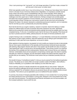 Once I start practicing in the "real world," can I still change specialties if I feel that I made a mistake? Or
will I be stuck in that career, no matter what?
32
Which new specialty to enter may or may not be obvious to you. Perhaps you have always had a "second
choice" in the back of your mind since medical school. Regardless, it is important to consider several
issues: What is the primary source of dissatisfaction with your current specialty? Which aspect of
medicine interests you more? For example (as with my friend), you may find that you enjoy diagnostic
challenges more than urgent care or health maintenance. Perhaps emergent care provides greater
stimulation than long-term treatment of chronic illnesses. Do you want to do more procedures than your
current specialty involves? Perhaps your most serious concerns lie with work hours and scheduling.
Whatever the reason, this decision represents a substantial psychosocial investment, and it is imperative
that the new field you enter is professionally and personally satisfying.
Much like the first time you sought a residency, research is important. Spend time talking to multiple
people from different types and sizes of practices about their experience and views. Specifically,
determine the employment outlook and potential practice settings that would be available when you have
completed training. To this end, it is beneficial to get a feel for the future of the specialty: What issues will
you face in practice (economic liability, political pressures, the impact of mid-level practitioners, etc)?
Length of training is also a consideration. Starting a 1- or 2-year fellowship is obviously less complicated
than starting a 6-year surgery residency. Note that residencies may be willing to grant exemptions from a
preliminary or intern year due to your experience, so be sure to inquire.
When applying to training programs, be prepared not only to justify your decision but also to demonstrate
that you have a good comprehension of the specialty and the previously mentioned issues associated
with switching. Most program directors with whom I have spoken see the benefit and value of having an
"uber-experienced" intern on service and on the educational team. Their primary concern is to maximize
the training of the candidate and their contemporaries. Directors wish to ensure that you are making an
informed, contemplated choice and are prepared to accept being a trainee again. Be certain to explicitly
articulate your reasons for changing, and ask interviewers whether they believe that their program will
provide what you are seeking. This reinforces to each person that you understand precisely what you
want.
One benefit of being a "nontraditional resident" is that you may be exempt from the traditional application
process. This allows you to receive offers and accept a position outside of the Match, which affords a
modicum of flexibility, as it is possible to enter residency at a time other than July 1.
Once in training, continue to critically evaluate the new specialty that you have chosen. Taking into
account the special challenges that are part and parcel of being a resident, is this new path giving you
what you expected? Do not hesitate to discuss any perceived issues with your program director as soon
as possible. Their advice is just as applicable to you as to traditional first-year residents.
In summary, the process of changing specialties after residency is more complex than it is during training,
but it likely will become more commonplace in coming years. Research is the most powerful tool to help
you make informed decisions. The psychosocial and financial ramifications are not insurmountable, and
the increased satisfaction may be worth the cost.
 
