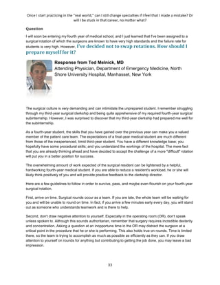 Once I start practicing in the "real world," can I still change specialties if I feel that I made a mistake? Or
will I be stuck in that career, no matter what?
33
Question
I will soon be entering my fourth year of medical school, and I just learned that I've been assigned to a
surgical rotation of which the surgeons are known to have very high standards and the failure rate for
students is very high. However, I've decided not to swap rotations. How should I
prepare myself for it?
Response from Ted Melnick, MD
Attending Physician, Department of Emergency Medicine, North
Shore University Hospital, Manhasset, New York
The surgical culture is very demanding and can intimidate the unprepared student. I remember struggling
through my third-year surgical clerkship and being quite apprehensive of my required fourth-year surgical
subinternship. However, I was surprised to discover that my third-year clerkship had prepared me well for
the subinternship.
As a fourth-year student, the skills that you have gained over the previous year can make you a valued
member of the patient care team. The expectations of a final-year medical student are much different
from those of the inexperienced, timid third-year student. You have a different knowledge base; you
hopefully have some procedural skills; and you understand the workings of the hospital. The mere fact
that you are already thinking ahead and have decided to accept the challenge of a more "difficult" rotation
will put you in a better position for success.
The overwhelming amount of work expected of the surgical resident can be lightened by a helpful,
hardworking fourth-year medical student. If you are able to reduce a resident's workload, he or she will
likely think positively of you and will provide positive feedback to the clerkship director.
Here are a few guidelines to follow in order to survive, pass, and maybe even flourish on your fourth-year
surgical rotation.
First, arrive on time. Surgical rounds occur as a team. If you are late, the whole team will be waiting for
you and will be unable to round on time. In fact, if you arrive a few minutes early every day, you will stand
out as someone who understands teamwork and is there to help.
Second, don't draw negative attention to yourself. Especially in the operating room (OR), don't speak
unless spoken to. Although this sounds authoritarian, remember that surgery requires incredible dexterity
and concentration. Asking a question at an inopportune time in the OR may distract the surgeon at a
critical point in the procedure that he or she is performing. This also holds true on rounds. Time is limited
there, so the team is trying to accomplish as much as possible as efficiently as they can. If you draw
attention to yourself on rounds for anything but contributing to getting the job done, you may leave a bad
impression.
 