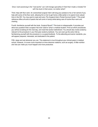 Once I start practicing in the "real world," can I still change specialties if I feel that I made a mistake? Or
will I be stuck in that career, no matter what?
34
Third, help with floor work. An overworked surgical intern will sing your praises to his or her seniors if you
help with some of the floor work, allowing him or her to get home a little earlier or to spend more valued
time in the OR. You may want to read and carry The Surgical Intern Pocket Survival Guide.[1]
This small
reference offers all sorts of pearls that will come in handy while taking care of routine floor work and
charting.
Fourth, familiarize yourself with the book, Surgical Recall.[2]
This book is indispensable. It provides just
about any question that a surgeon has ever used to "pimp" a medical student. Find out which procedures
you will be scrubbing for the next day, and read that section beforehand. You should also review anatomy
relevant to the procedure in your first-year anatomy textbook. You can even go the extra mile by
familiarizing yourself with the procedure in a surgical textbook. To the attending and senior residents, you
will appear prepared, interested, and dedicated to the patient.
Fifth, sleep and eat whenever you can. This statement is true throughout your clinical years in medical
school. However, it is even more important on time-intensive rotations, such as surgery. A little nutrition
and rest can make you much happier and more productive.
 