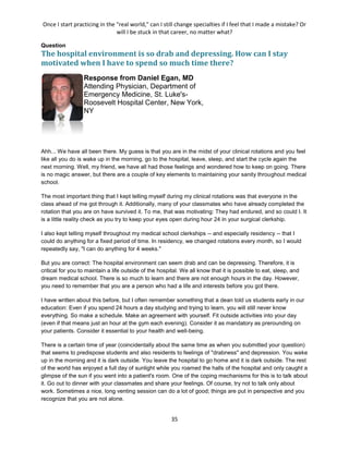 Once I start practicing in the "real world," can I still change specialties if I feel that I made a mistake? Or
will I be stuck in that career, no matter what?
35
Question
The hospital environment is so drab and depressing. How can I stay
motivated when I have to spend so much time there?
Response from Daniel Egan, MD
Attending Physician, Department of
Emergency Medicine, St. Luke's-
Roosevelt Hospital Center, New York,
NY
Ahh... We have all been there. My guess is that you are in the midst of your clinical rotations and you feel
like all you do is wake up in the morning, go to the hospital, leave, sleep, and start the cycle again the
next morning. Well, my friend, we have all had those feelings and wondered how to keep on going. There
is no magic answer, but there are a couple of key elements to maintaining your sanity throughout medical
school.
The most important thing that I kept telling myself during my clinical rotations was that everyone in the
class ahead of me got through it. Additionally, many of your classmates who have already completed the
rotation that you are on have survived it. To me, that was motivating: They had endured, and so could I. It
is a little reality check as you try to keep your eyes open during hour 24 in your surgical clerkship.
I also kept telling myself throughout my medical school clerkships -- and especially residency -- that I
could do anything for a fixed period of time. In residency, we changed rotations every month, so I would
repeatedly say, "I can do anything for 4 weeks."
But you are correct: The hospital environment can seem drab and can be depressing. Therefore, it is
critical for you to maintain a life outside of the hospital. We all know that it is possible to eat, sleep, and
dream medical school. There is so much to learn and there are not enough hours in the day. However,
you need to remember that you are a person who had a life and interests before you got there.
I have written about this before, but I often remember something that a dean told us students early in our
education: Even if you spend 24 hours a day studying and trying to learn, you will still never know
everything. So make a schedule. Make an agreement with yourself. Fit outside activities into your day
(even if that means just an hour at the gym each evening). Consider it as mandatory as prerounding on
your patients. Consider it essential to your health and well-being.
There is a certain time of year (coincidentally about the same time as when you submitted your question)
that seems to predispose students and also residents to feelings of "drabness" and depression. You wake
up in the morning and it is dark outside. You leave the hospital to go home and it is dark outside. The rest
of the world has enjoyed a full day of sunlight while you roamed the halls of the hospital and only caught a
glimpse of the sun if you went into a patient's room. One of the coping mechanisms for this is to talk about
it. Go out to dinner with your classmates and share your feelings. Of course, try not to talk only about
work. Sometimes a nice, long venting session can do a lot of good; things are put in perspective and you
recognize that you are not alone.
 