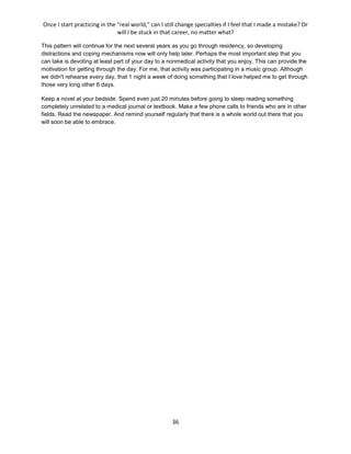 Once I start practicing in the "real world," can I still change specialties if I feel that I made a mistake? Or
will I be stuck in that career, no matter what?
36
This pattern will continue for the next several years as you go through residency, so developing
distractions and coping mechanisms now will only help later. Perhaps the most important step that you
can take is devoting at least part of your day to a nonmedical activity that you enjoy. This can provide the
motivation for getting through the day. For me, that activity was participating in a music group. Although
we didn't rehearse every day, that 1 night a week of doing something that I love helped me to get through
those very long other 6 days.
Keep a novel at your bedside. Spend even just 20 minutes before going to sleep reading something
completely unrelated to a medical journal or textbook. Make a few phone calls to friends who are in other
fields. Read the newspaper. And remind yourself regularly that there is a whole world out there that you
will soon be able to embrace.
 