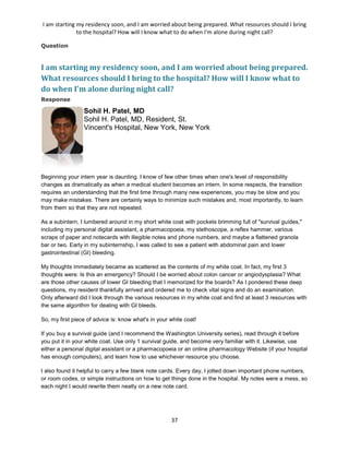 I am starting my residency soon, and I am worried about being prepared. What resources should I bring
to the hospital? How will I know what to do when I'm alone during night call?
37
Question
I am starting my residency soon, and I am worried about being prepared.
What resources should I bring to the hospital? How will I know what to
do when I'm alone during night call?
Response
Sohil H. Patel, MD
Sohil H. Patel, MD, Resident, St.
Vincent's Hospital, New York, New York
Beginning your intern year is daunting. I know of few other times when one's level of responsibility
changes as dramatically as when a medical student becomes an intern. In some respects, the transition
requires an understanding that the first time through many new experiences, you may be slow and you
may make mistakes. There are certainly ways to minimize such mistakes and, most importantly, to learn
from them so that they are not repeated.
As a subintern, I lumbered around in my short white coat with pockets brimming full of "survival guides,"
including my personal digital assistant, a pharmacopoeia, my stethoscope, a reflex hammer, various
scraps of paper and notecards with illegible notes and phone numbers, and maybe a flattened granola
bar or two. Early in my subinternship, I was called to see a patient with abdominal pain and lower
gastrointestinal (GI) bleeding.
My thoughts immediately became as scattered as the contents of my white coat. In fact, my first 3
thoughts were: Is this an emergency? Should I be worried about colon cancer or angiodysplasia? What
are those other causes of lower GI bleeding that I memorized for the boards? As I pondered these deep
questions, my resident thankfully arrived and ordered me to check vital signs and do an examination.
Only afterward did I look through the various resources in my white coat and find at least 3 resources with
the same algorithm for dealing with GI bleeds.
So, my first piece of advice is: know what's in your white coat!
If you buy a survival guide (and I recommend the Washington University series), read through it before
you put it in your white coat. Use only 1 survival guide, and become very familiar with it. Likewise, use
either a personal digital assistant or a pharmacopoeia or an online pharmacology Website (if your hospital
has enough computers), and learn how to use whichever resource you choose.
I also found it helpful to carry a few blank note cards. Every day, I jotted down important phone numbers,
or room codes, or simple instructions on how to get things done in the hospital. My notes were a mess, so
each night I would rewrite them neatly on a new note card.
 