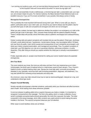 I am starting my residency soon, and I am worried about being prepared. What resources should I bring
to the hospital? How will I know what to do when I'm alone during night call?
38
Other white coat essentials include a stethoscope, a (functioning) pen light, a prescription pad, your sign-
out, and at least 2 black ink pens. For internal medicine, the Mass General Pocket Medicine book is an
excellent resource. If you can fit a snack somewhere in your pockets, that always comes in handy.
Recognize Emergencies
This is probably the most important skill learned during intern year. When a nurse calls you about a
patient, particularly early in your intern year, you should try your best to always see the patient. See for
yourself what types of calls and complaints are emergent and which are non-emergent.
When you see a patient, the best way to determine whether the problem is an emergency is to talk to the
patient and get a set of vital signs. Then, compare these findings with the patient's baseline findings.
These 2 simple steps will provide critical information about a patient's neurological and cardiopulmonary
status.
Certain nursing calls and patient complaints will mandate that you see the patient. Chest pain, shortness
of breath, acute abdominal pain, hypotension, mental status change, new neurological deficit, GI bleed,
and new fever all qualify. Learn which causes and consequences of such complaints are emergent, and
direct your history, physical examination, and management accordingly. Thus, if a patient complains of
chest pain, your first objective is to rule out a myocardial infarction, pulmonary embolism, or aortic
dissection. Only after doing so should you explore whether the chest pain is actually musculoskeletal in
nature.
Finally, especially early on, accept a low threshold for calling your senior resident about all suspected
emergencies.
Arm Your Brain
The more medicine you know, the more you will enjoy and learn from your experiences as an intern.
Unfortunately, the fourth year of medical school is a well-known cause of brain atrophy. Thus, I found it
helpful to brush up before starting intern year. Review the most high-yield, commonly encountered
diseases in your specialty, and know them well (including presentation, diagnosis, and treatment). You
may also benefit from reviewing school textbooks and study aids.
At a minimum, every new intern should know how to read an electrocardiograph, interpret an x-ray, and
understand a blood gas result.
Prepare Yourself Mentally
Anxiety naturally accompanies unfamiliar situations, particularly when your decisions will affect someone
else's health. Avoid adding more stress whenever possible.
A common stressor is getting yelled at by a superior because you made a mistake. It is important to
recognize 2 components to the message.: The first is the yelling, which is mostly a reflection of your
senior's (probably somewhat dysfunctional) personality; the more this is ignored, the better. The other
component is the actual message, which often contains very useful advice to avoid making the same
mistake in the future. This second component deserves your full attention.
Other ways to avoid needless stress are as follows:
 