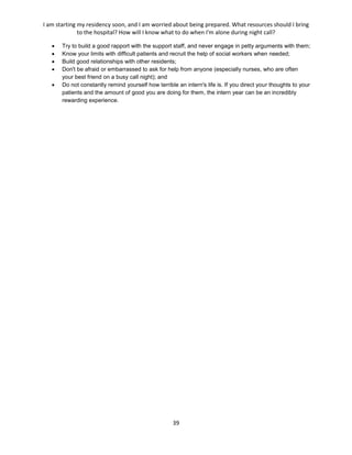 I am starting my residency soon, and I am worried about being prepared. What resources should I bring
to the hospital? How will I know what to do when I'm alone during night call?
39
 Try to build a good rapport with the support staff, and never engage in petty arguments with them;
 Know your limits with difficult patients and recruit the help of social workers when needed;
 Build good relationships with other residents;
 Don't be afraid or embarrassed to ask for help from anyone (especially nurses, who are often
your best friend on a busy call night); and
 Do not constantly remind yourself how terrible an intern's life is. If you direct your thoughts to your
patients and the amount of good you are doing for them, the intern year can be an incredibly
rewarding experience.
 