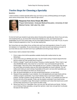 Twelve Steps for Choosing a Specialty
40
Twelve Steps for Choosing a Specialty
Question
I need to declare a medical specialty before long, but I have so many conflicting feelings and thoughts
about various clinical areas. How can I make the right choice?
Response from Anne Vinsel, MS, MFA
Project Administrator, Graduate Medical Education, University of Utah
Medical Center, Salt Lake City, Utah
It's time for fourth year students to get serious about choosing their specialty area. Some of you are lucky,
and everything lines up: you know which clinical area interests you most, your board scores and
grades/letters are all in the correct range, and you have helpful professors on your side. For you, it's just a
matter of doing the paperwork on time. You can stop reading here.
But I know there are many others of you out there who aren't sure what specialty to choose. Or, you're
torn between 2 or 3 specialties. Or you know what you don't want but aren't sure what you do want. Or
you know what you want, but aren't sure if your qualifications are strong enough. Read on!
If you're stuck, here's a decision tree to follow:
1. Find or make a list of all the specialties available directly after medical school (ie, skip
fellowships).
2. Cross off the ones you definitely don't want. You don't need a string of reasons beyond the fact
that you simply can't see yourself doing it long term.
3. Perform a Google™ search with the phrase "choosing a medical specialty." When I tried it, I got
about 89,800,000 entries. Set a timer for no more than 1 hour and browse through the first
several pages. Take some of the "what specialty are you?" quizzes. If nothing else, they will give
you some ideas and possibly make you think about specialties you haven't explored. You can
safely avoid making an exact ranking of specialties at this point. Just see which specialties you
seem to be most suited to and which you should rule out.
4. Now, list several specialties you can see yourself doing long term, no more than 6.
5. Research those specialties in your institution. Go to the departments and make friends with the
residency program coordinators. If you haven't already done so and haven't rotated in the
program, arrange to shadow a faculty member for a day. Talk with 1 or 2 residents and check out
the pros and cons of the specialty. Finally, ask the program coordinator if your board scores
would be in a competitive range. Most program coordinators won't share their board score cut-off,
but they likely would tell you if your scores are within range.
6. Narrow your list to 2 or 3 specialties. Now, and only now, talk with family and friends. Tell them
you're thinking of these specialties, and get their opinions. Listen hard, and get them to articulate
the basis for their opinions.
 