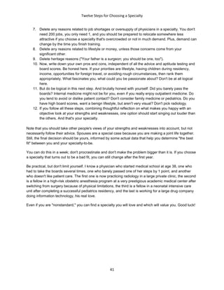 Twelve Steps for Choosing a Specialty
41
7. Delete any reasons related to job shortages or oversupply of physicians in a specialty. You don't
need 200 jobs, you only need 1, and you should be prepared to relocate somewhere less
attractive if you choose a specialty that's overcrowded or not in much demand. Plus, demand can
change by the time you finish training.
8. Delete any reasons related to lifestyle or money, unless those concerns come from your
significant other.
9. Delete heritage reasons ("Your father is a surgeon; you should be one, too").
10. Now, write down your own pros and cons, independent of all the advice and aptitude testing and
board scores. Be honest here. If your priorities are lifestyle, having children during residency,
income, opportunities for foreign travel, or avoiding rough circumstances, then rank them
appropriately. What fascinates you, what could you be passionate about? Don't be at all logical
here.
11. But do be logical in this next step. And brutally honest with yourself: Did you barely pass the
boards? Internal medicine might not be for you, even if you really enjoy outpatient medicine. Do
you tend to avoid or dislike patient contact? Don't consider family medicine or pediatrics. Do you
have high board scores, want a benign lifestyle, but aren't very visual? Don't pick radiology.
12. If you follow all these steps, combining thoughtful reflection on what makes you happy with an
objective look at your strengths and weaknesses, one option should start singing out louder than
the others. And that's your specialty.
Note that you should take other people's views of your strengths and weaknesses into account, but not
necessarily follow their advice. Spouses are a special case because you are making a joint life together.
Still, the final decision should be yours, informed by some actual data that help you determine "the best
fit" between you and your specialty-to-be.
You can do this in a week; don't procrastinate and don't make the problem bigger than it is. If you choose
a specialty that turns out to be a bad fit, you can still change after the first year.
Be practical, but don't limit yourself. I know a physician who started medical school at age 38, one who
had to take the boards several times, one who barely passed one of her steps by 1 point, and another
who doesn't like patient care. The first one is now practicing radiology in a large private clinic, the second
is a fellow in a high-risk obstetric anesthesia program at a very prestigious academic medical center after
switching from surgery because of physical limitations, the third is a fellow in a neonatal intensive care
unit after completing a successful pediatrics residency, and the last is working for a large drug company
doing information technology, his real love.
Even if you are "nonstandard," you can find a specialty you will love and which will value you. Good luck!
 