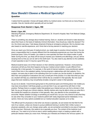 How Should I Choose a Medical Specialty?
42
How Should I Choose a Medical Specialty?
Question
I realize that the specialty I choose will largely define my medical career, but there are so many things to
consider. How do I decide which specialty will suit me best?
Response from Daniel J. Egan, MD
Daniel J. Egan, MD
Attending Physician, Emergency Medicine Department, St. Vincent's Hospital, New York Medical College,
New York, NY
There is something very strange about medical training. Early on, students are forced to make decisions
about their future on the basis of relatively minimal information. How should you make this decision? For
me, the choice was easy; I had always dreamed of being an emergency physician. But my decision was
also based on real-life experience, and I think that is the key element in reaching your decision.
Once you reach your third year of medical school, you really begin to practice clinical medicine. You are
given a responsibility that is uniquely different from the shadowing experiences you have had during the
preclinical years. Every 4-8 weeks, you rotate to a new specialty and learn the subject matter in great
detail. During this time, you likely will be trying to impress your residents and attendings, and you will be
studying hard so that you can do well on the shelf exam. You also need to pay attention to the subtleties
of each specialty to see if it may be a good fit for you.
Medical students base a lot of their decision on their clerkship experiences. However, most practicing
physicians will tell you that what happens during your medical school rotation is quite different from
everyday life in that specialty. For example, in the world of internal medicine, many practitioners spend
most of their time in the outpatient setting, forming long-term relationships with their patients. For a
surgeon, not every day is spent in the operating room as it is when you are the student. In obstetrics, the
labor floor and postpartum evaluations are only a small part of the practice. It is clear that what you see
as a student will help you understand what it will be like as a resident in that specialty. But one could
argue that even residency may not perfectly emulate a long-term career in that specialty.
As you try to decide, I recommend going back to the preclinical years and thinking about role models you
may have encountered. Call those people up and ask them if you can spend time with them in their
practice. Perhaps there is a subject matter that grabbed your interest and you can find a clinician in that
field. As you go through your clinical rotations, identify mentors who may be able to show you what life is
like outside the hospital as a physician in that specialty. Also, pay attention to the consultants you
encounter. Maybe radiation oncology is something you would love, but your only chance to see what they
do was when they consulted on your medicine patient with newly diagnosed spinal metastases. In my
opinion, there are many options available but our medical education exposes us to so few.
The difficult part for physicians is that when we choose a specialty, we are locked into that field for the
rest of our careers, unless we choose to pursue additional training in another field. Unlike nurses or
physician assistants, who can change career paths, we are somewhat committed to one area of medicine
for the long haul. Obviously, this needs to be a specialty you love. The content of the medicine must
excite you. You need to try to find an area in which reading about a topic or treating a patient with a
particular disease makes you crave more. Perhaps your interests are limited to the nervous system, for
 
