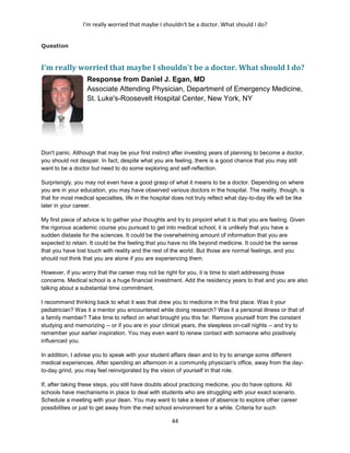 I'm really worried that maybe I shouldn't be a doctor. What should I do?
44
Question
I'm really worried that maybe I shouldn't be a doctor. What should I do?
Response from Daniel J. Egan, MD
Associate Attending Physician, Department of Emergency Medicine,
St. Luke's-Roosevelt Hospital Center, New York, NY
Don't panic. Although that may be your first instinct after investing years of planning to become a doctor,
you should not despair. In fact, despite what you are feeling, there is a good chance that you may still
want to be a doctor but need to do some exploring and self-reflection.
Surprisingly, you may not even have a good grasp of what it means to be a doctor. Depending on where
you are in your education, you may have observed various doctors in the hospital. The reality, though, is
that for most medical specialties, life in the hospital does not truly reflect what day-to-day life will be like
later in your career.
My first piece of advice is to gather your thoughts and try to pinpoint what it is that you are feeling. Given
the rigorous academic course you pursued to get into medical school, it is unlikely that you have a
sudden distaste for the sciences. It could be the overwhelming amount of information that you are
expected to retain. It could be the feeling that you have no life beyond medicine. It could be the sense
that you have lost touch with reality and the rest of the world. But those are normal feelings, and you
should not think that you are alone if you are experiencing them.
However, if you worry that the career may not be right for you, it is time to start addressing those
concerns. Medical school is a huge financial investment. Add the residency years to that and you are also
talking about a substantial time commitment.
I recommend thinking back to what it was that drew you to medicine in the first place. Was it your
pediatrician? Was it a mentor you encountered while doing research? Was it a personal illness or that of
a family member? Take time to reflect on what brought you this far. Remove yourself from the constant
studying and memorizing -- or if you are in your clinical years, the sleepless on-call nights -- and try to
remember your earlier inspiration. You may even want to renew contact with someone who positively
influenced you.
In addition, I advise you to speak with your student affairs dean and to try to arrange some different
medical experiences. After spending an afternoon in a community physician's office, away from the day-
to-day grind, you may feel reinvigorated by the vision of yourself in that role.
If, after taking these steps, you still have doubts about practicing medicine, you do have options. All
schools have mechanisms in place to deal with students who are struggling with your exact scenario.
Schedule a meeting with your dean. You may want to take a leave of absence to explore other career
possibilities or just to get away from the med school environment for a while. Criteria for such
 