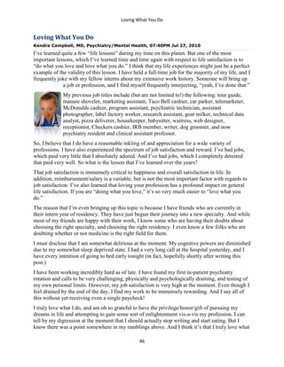 Loving What You Do
46
Loving What You Do
Kendra Campbell, MD, Psychiatry/Mental Health, 07:40PM Jul 27, 2010
I’ve learned quite a few “life lessons” during my time on this planet. But one of the most
important lessons, which I’ve learned time and time again with respect to life satisfaction is to
“do what you love and love what you do.” I think that my life experiences might just be a perfect
example of the validity of this lesson. I have held a full-time job for the majority of my life, and I
frequently joke with my fellow interns about my extensive work history. Someone will bring up
a job or profession, and I find myself frequently interjecting, “yeah, I’ve done that.”
My previous job titles include (but are not limited to!) the following: tour guide,
manure shoveler, marketing assistant, Taco Bell cashier, car parker, telemarketer,
McDonalds cashier, program assistant, psychiatric technician, assistant
photographer, label factory worker, research assistant, goat milker, technical data
analyst, pizza deliverer, housekeeper, babysitter, waitress, web designer,
receptionist, Checkers cashier, IRB member, writer, dog groomer, and now
psychiatry resident and clinical assistant professor.
So, I believe that I do have a reasonable inkling of and appreciation for a wide variety of
professions. I have also experienced the spectrum of job satisfaction and reward. I’ve had jobs,
which paid very little that I absolutely adored. And I’ve had jobs, which I completely detested
that paid very well. So what is the lesson that I’ve learned over the years?
That job satisfaction is immensely critical to happiness and overall satisfaction in life. In
addition, reimbursement/salary is a variable, but is not the most important factor with regards to
job satisfaction. I’ve also learned that loving your profession has a profound impact on general
life satisfaction. If you are “doing what you love,” it’s so very much easier to “love what you
do.”
The reason that I’m even bringing up this topic is because I have friends who are currently in
their intern year of residency. They have just begun their journey into a new specialty. And while
most of my friends are happy with their work, I know some who are having their doubts about
choosing the right specialty, and choosing the right residency. I even know a few folks who are
doubting whether or not medicine is the right field for them.
I must disclose that I am somewhat delirious at the moment. My cognitive powers are diminished
due to my somewhat sleep deprived state. I had a very long call at the hospital yesterday, and I
have every intention of going to bed early tonight (in fact, hopefully shortly after writing this
post.)
I have been working incredibly hard as of late. I have found my first in-patient psychiatry
rotation and calls to be very challenging, physically and psychologically draining, and testing of
my own personal limits. However, my job satisfaction is very high at the moment. Even though I
feel drained by the end of the day, I find my work to be immensely rewarding. And I say all of
this without yet receiving even a single paycheck!
I truly love what I do, and am oh so grateful to have the privilege/honor/gift of pursuing my
dreams in life and attempting to gain some sort of enlightenment vis-a-vis my profession. I can
tell by my digression at the moment that I should actually stop writing and start eating. But I
know there was a point somewhere in my ramblings above. And I think it’s that I truly love what
 