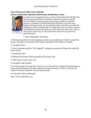 Top 10 Reasons Why I Love My Job
48
Top 10 Reasons Why I Love My Job
Kendra Campbell, MD, Psychiatry/Mental Health, 04:35PM Nov 2, 2010
I sat down at my computer just now to write a lovely post for the Ink Blot. But
then I quickly realized that I was feeling a little down, and not much like
writing. Perhaps it’s Seasonal Affective Disorder, perhaps it’s personal
stressors, or perhaps it’s just the normal ups and downs in life, but I have
feeling a little down lately. As a psychiatry resident, I feel like I can share this
information with the world at large. So, rather than focus on all that is negative,
I thought that focusing on the positives would make more sense. Plus, lists are
fun to make. So here we go...the top 10 reasons why I love my job (in no
particular order):
1. I get to help people. Sometimes.
2. Working in psychiatry involves laughing as much as you possibly can. It helps to counter the
crying. A day does not go by that I don’t laugh so hard that I find it difficult to breathe.
3. I get paid to learn.
4. I get to introduce myself as “Dr. Campbell,” and people sometimes will share their entire life
story with me.
5. I get paid to teach.
6. Dealing with insanity all day long makes me feel more sane.
7. I don’t have to wear a white coat.
8. I get paid to talk to people.
9. I can hear people say things like, "I am the son of God, and I have alligator feet which help me
swim, and can change my skin like a chameleon to help me blend in, which is a skill that I’m
using to win today’s elections," and not bat an eyelash.
10. I get paid to dance with people.
There, I feel a little better now!
 