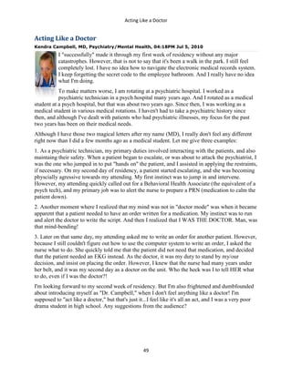 Acting Like a Doctor
49
Acting Like a Doctor
Kendra Campbell, MD, Psychiatry/Mental Health, 04:18PM Jul 5, 2010
I "successfully" made it through my first week of residency without any major
catastrophes. However, that is not to say that it's been a walk in the park. I still feel
completely lost. I have no idea how to navigate the electronic medical records system.
I keep forgetting the secret code to the employee bathroom. And I really have no idea
what I'm doing.
To make matters worse, I am rotating at a psychiatric hospital. I worked as a
psychiatric technician in a psych hospital many years ago. And I rotated as a medical
student at a psych hospital, but that was about two years ago. Since then, I was working as a
medical student in various medical rotations. I haven't had to take a psychiatric history since
then, and although I've dealt with patients who had psychiatric illnesses, my focus for the past
two years has been on their medical needs.
Although I have those two magical letters after my name (MD), I really don't feel any different
right now than I did a few months ago as a medical student. Let me give three examples:
1. As a psychiatric technician, my primary duties involved interacting with the patients, and also
maintaing their safety. When a patient began to escalate, or was about to attack the psychiatrist, I
was the one who jumped in to put "hands on" the patient, and I assisted in applying the restraints,
if necessary. On my second day of residency, a patient started escalating, and she was becoming
physcially agressive towards my attending. My first instinct was to jump in and intervene.
However, my attending quickly called out for a Behavioral Health Associate (the equivalent of a
psych tech), and my primary job was to alert the nurse to prepare a PRN (medication to calm the
patient down).
2. Another moment where I realized that my mind was not in "doctor mode" was when it became
apparent that a patient needed to have an order written for a medication. My instinct was to run
and alert the doctor to write the script. And then I realized that I WAS THE DOCTOR. Man, was
that mind-bending!
3. Later on that same day, my attending asked me to write an order for another patient. However,
because I still couldn't figure out how to use the computer system to write an order, I asked the
nurse what to do. She quickly told me that the patient did not need that medication, and decided
that the patient needed an EKG instead. As the doctor, it was my duty to stand by my/our
decision, and insist on placing the order. However, I knew that the nurse had many years under
her belt, and it was my second day as a doctor on the unit. Who the heck was I to tell HER what
to do, even if I was the doctor?!
I'm looking forward to my second week of residency. But I'm also frightened and dumbfounded
about introducing myself as "Dr. Campbell," when I don't feel anything like a doctor! I'm
supposed to "act like a doctor," but that's just it...I feel like it's all an act, and I was a very poor
drama student in high school. Any suggestions from the audience?
 