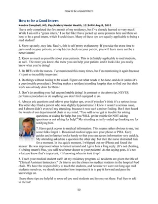 How to be a Good Intern
50
How to be a Good Intern
Kendra Campbell, MD, Psychiatry/Mental Health, 12:34PM Aug 8, 2010
I have only completed the first month of my residency, but I’ve already learned so very much!
While I am still a “green intern,” I do feel like I have picked up some pointers here and there on
how to be a good intern, which I could share. Many of these tips are equally applicable to being a
med student!
1. Show up early, stay late. Really, this is self pretty explanatory. If you take the extra time to
pre-round on your patients, or stay late to check on your patient, you will learn more and be a
better intern!
2. Know as much as possible about your patients. This is definitely applicable to med students,
as well. The more you know, the more you can help your patient, and it looks like you really
know what you’re doing!
3. Be BFFs with the nurses. I’ve mentioned this many times, but I’m mentioning it again because
it’s just so incredibly important!
4. Do things without having to be asked. Figure out what needs to be done, and do it (unless it’s
a questionable procedure). Nothing makes a resident/attending happier than to find out that their
work was already done for them!
5. Don’t do anything you feel uncomfortable doing! In contrast to the above tip, NEVER
perform a procedure or do anything you don’t feel equipped to do.
6. Always ask questions and inform your higher ups, even if you don’t think it’s a serious issue.
The other day I had a patient who was slightly hyponatremic. I knew it wasn’t a serious issue,
and I almost didn’t even tell my attending, because it was such a minor finding. But I then heard
the words of our departmental chair in my mind, “You will never get in trouble for asking
questions or asking for help, but you WILL get in trouble for NOT asking
questions or not asking for help!” My attending actually ended up thanking me for
notifying him.
7. Have quick access to medical information. This seems rather obvious to me, but
some folks forget it. Download medical apps onto your phone or PDA. Keep
guides and reference books handy so that you can access information very quickly.
My attending asked me a question the other day, but then the nurse distracted him
for a moment. In that quick moment, I whipped out my iPhone and found the
answer. He was impressed when he turned around and I gave him a long reply. (It’s not cheating,
it’s being smart!) Plus, you will be a better doctor to your patients! As the saying goes, it’s not
what you know that’s important, it’s knowing when to look it up!
8. Teach your medical student well! At my residency program, all residents are given the title of
"Clinical Assistant Instructors." Us interns are the closest to medical students in the hospital food
chain. We have the responsibility to teach the students, and because we were not long ago med
students ourselves, we should remember how important it is to pay it forward and pass the
knowledge on.
I hope these tips are helpful to some of you med students and interns out there. Feel free to add
to the list!
 
