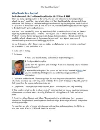Who Should Be a Doctor?
51
Who Should Be a Doctor?
Kendra Campbell, MD, Psychiatry/Mental Health, 06:17PM Jun 2, 2010
There are many aspiring doctors in the world, who are very interested in pursuing medical
school, but aren't sure if they have what it takes, or if they should really be a doctor at all. I can
understand their feelings of confusion and apprehension at taking the plunge into medical school,
as I was once in those same shoes. It took me over six years after obtaining my bachelor's degree
to decide to finally go to medical school.
Now that I have successfully made my way through four years of med school, and am about to
begin my psychiatry residency, I feel like I have a good idea of what it takes to be a doctor.
While it's possible that my perspective might change during residency, I think I currently have a
good idea what it takes to make it through med school, and I have a good idea who will
ultimately end up as a successful and happy physician.
Let me first address who I think would not make a good physician. In my opinion, you should
not be a doctor if your motivation is to:
1. Make a lot of money.
2. Be famous.
3. Make your parents happy, and so they'll stop bothering you.
4. Feed your God complex.
Let me now put a positive spin on things. What does it actually take to become a
successful doctor?
1. Reasonable intelligence. No, you do not have to be a member ofMensa, but
yes, you need to be able to process and understand large quantities of
information.
2. Dedication and hard work. These are perhaps the most important characteristics. Medical
school and residency are a very long series of hoops. If you aren't dedicated to the path, you will
find yourself on the ground, rather than in the air.
3. Compassion. This might seem rather obvious, but it's still very true, and very necessary.
4. That you love what you do. In other words, it's important that you choose medicine for reasons
other than the ones listed above. Actually, I believe this rule applies to all fields and career
paths.
5. Creativity. Albert Einstein said it best: "I am enough of an artist to draw freely upon my
imagination. Imagination is more important than knowledge. Knowledge is limited. Imagination
encircles the world."
I'm sure there are a lot of people who disagree with my ideas and assumptions. So, I'd like to
hear your ideas. Who do YOU think should be a doctor?
 
