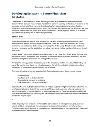Developing Empathy in Future Physicians
52
Developing Empathy in Future Physicians
Introduction
One has only to read memoirs of recent medical graduates, such as Melvin Konner's Becoming a
Doctor, [1]
Shem Samuel's House of God, [2]
and Robert Marrion's Learning to Play God, [3]
to marvel at the
anecdotes and stories of tired interns and residents to whom patients become nameless, faceless
obstacles or interruptions of much-desired sleep. This, coupled with patients' fear that when they are most
vulnerable they will be in the hands of an albeit competent but callous physician, has led to increased
focus on the issue of empathy in the medical profession.
School Ties
Some of the factors that seem to drive empathy to a low point in physicians-in-training result from 2
traditional views doctors absorb during medical school. One is the "care:cure dilemma." This usually
asserts that it is doctors who do the curing and nurses who do the caring. The other is the traditional
format of interviewing and the social ethos of medical training and medical practice, which stress clinical
detachment.
Indeed, Nisker[4]
humorously refers to medical education as the Yellow Brick Road, where "from the time
the medical school's acceptance letter is opened, students set off in pursuit of the attributes of the good
physician: intelligence, compassion and courage." Nisker adds:
The students already possess these traits, just as the Scarecrow, Tin Man and Lion did before they set
out for Oz, but they may dissolve in education systems that still decree that the initiation to medicine
involve tons of tutored words and consuming call schedules.
The rigors of medical school can take other tolls. Factors that can drain a doctor-hopeful include:
 Overexhaustion
 Insufficient skills to deal emotionally
 Organizational demands or limitations
 Lack of example or correction of behavior
Scientists who have studied the transformation in medical students during their clerkships tell us that in a
psychological attempt to deal with first encounters of illness, death, pain, and suffering, students may
swing from empathy to overidentification, or objectivity to avoidance. Those who study the problem call
for a vertical support structure for coping with the emotional demands and reactions to what one sees and
hears in the hospital. Spiro
[5]
puts it eloquently when he speaks of the need for "conversations about experiences, discussions of
patients and their human stories, more leisure and unstructured contemplation of the humanities.
Physicians need rhetoric as much as knowledge, and they need stories as much as journals if they are to
be more empathetic than computers."
 