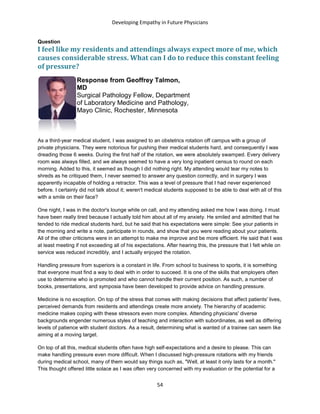 Developing Empathy in Future Physicians
54
Question
I feel like my residents and attendings always expect more of me, which
causes considerable stress. What can I do to reduce this constant feeling
of pressure?
Response from Geoffrey Talmon,
MD
Surgical Pathology Fellow, Department
of Laboratory Medicine and Pathology,
Mayo Clinic, Rochester, Minnesota
As a third-year medical student, I was assigned to an obstetrics rotation off campus with a group of
private physicians. They were notorious for pushing their medical students hard, and consequently I was
dreading those 6 weeks. During the first half of the rotation, we were absolutely swamped. Every delivery
room was always filled, and we always seemed to have a very long inpatient census to round on each
morning. Added to this, it seemed as though I did nothing right. My attending would tear my notes to
shreds as he critiqued them, I never seemed to answer any question correctly, and in surgery I was
apparently incapable of holding a retractor. This was a level of pressure that I had never experienced
before. I certainly did not talk about it; weren't medical students supposed to be able to deal with all of this
with a smile on their face?
One night, I was in the doctor's lounge while on call, and my attending asked me how I was doing. I must
have been really tired because I actually told him about all of my anxiety. He smiled and admitted that he
tended to ride medical students hard, but he said that his expectations were simple: See your patients in
the morning and write a note, participate in rounds, and show that you were reading about your patients.
All of the other criticisms were in an attempt to make me improve and be more efficient. He said that I was
at least meeting if not exceeding all of his expectations. After hearing this, the pressure that I felt while on
service was reduced incredibly, and I actually enjoyed the rotation.
Handling pressure from superiors is a constant in life. From school to business to sports, it is something
that everyone must find a way to deal with in order to succeed. It is one of the skills that employers often
use to determine who is promoted and who cannot handle their current position. As such, a number of
books, presentations, and symposia have been developed to provide advice on handling pressure.
Medicine is no exception. On top of the stress that comes with making decisions that affect patients' lives,
perceived demands from residents and attendings create more anxiety. The hierarchy of academic
medicine makes coping with these stressors even more complex. Attending physicians' diverse
backgrounds engender numerous styles of teaching and interaction with subordinates, as well as differing
levels of patience with student doctors. As a result, determining what is wanted of a trainee can seem like
aiming at a moving target.
On top of all this, medical students often have high self-expectations and a desire to please. This can
make handling pressure even more difficult. When I discussed high-pressure rotations with my friends
during medical school, many of them would say things such as, "Well, at least it only lasts for a month."
This thought offered little solace as I was often very concerned with my evaluation or the potential for a
 