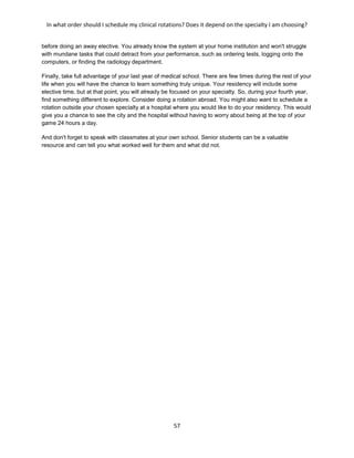 In what order should I schedule my clinical rotations? Does it depend on the specialty I am choosing?
57
before doing an away elective. You already know the system at your home institution and won't struggle
with mundane tasks that could detract from your performance, such as ordering tests, logging onto the
computers, or finding the radiology department.
Finally, take full advantage of your last year of medical school. There are few times during the rest of your
life when you will have the chance to learn something truly unique. Your residency will include some
elective time, but at that point, you will already be focused on your specialty. So, during your fourth year,
find something different to explore. Consider doing a rotation abroad. You might also want to schedule a
rotation outside your chosen specialty at a hospital where you would like to do your residency. This would
give you a chance to see the city and the hospital without having to worry about being at the top of your
game 24 hours a day.
And don't forget to speak with classmates at your own school. Senior students can be a valuable
resource and can tell you what worked well for them and what did not.
 