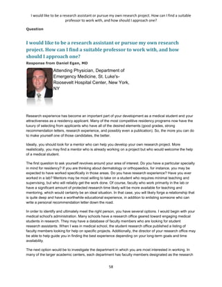 I would like to be a research assistant or pursue my own research project. How can I find a suitable
professor to work with, and how should I approach one?
58
Question
I would like to be a research assistant or pursue my own research
project. How can I find a suitable professor to work with, and how
should I approach one?
Response from Daniel Egan, MD
Attending Physician, Department of
Emergency Medicine, St. Luke's-
Roosevelt Hospital Center, New York,
NY
Research experience has become an important part of your development as a medical student and your
attractiveness as a residency applicant. Many of the most competitive residency programs now have the
luxury of selecting from applicants who have all of the desired elements (good grades, strong
recommendation letters, research experience, and possibly even a publication). So, the more you can do
to make yourself one of those candidates, the better.
Ideally, you should look for a mentor who can help you develop your own research project. More
realistically, you may find a mentor who is already working on a project but who would welcome the help
of a medical student.
The first question to ask yourself revolves around your area of interest. Do you have a particular specialty
in mind for residency? If you are thinking about dermatology or orthopaedics, for instance, you may be
expected to have worked specifically in those areas. Do you have research experience? Have you ever
worked in a lab? Mentors may be most willing to take on a student who requires minimal teaching and
supervising, but who will reliably get the work done. Of course, faculty who work primarily in the lab or
have a significant amount of protected research time likely will be more available for teaching and
mentoring, which would certainly be an ideal situation. In that case, you will likely forge a relationship that
is quite deep and have a worthwhile educational experience, in addition to enlisting someone who can
write a personal recommendation letter down the road.
In order to identify and ultimately meet the right person, you have several options. I would begin with your
medical school's administration. Many schools have a research office geared toward engaging medical
students in research. They may have a database of faculty members who are looking for student
research assistants. When I was in medical school, the student research office published a listing of
faculty members looking for help on specific projects. Additionally, the director of your research office may
be able to help guide you in finding the best experience depending on your long-term goals and time
availability.
The next option would be to investigate the department in which you are most interested in working. In
many of the larger academic centers, each department has faculty members designated as the research
 