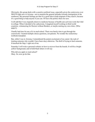 A 12-step Program for Step 1?
5
Obviously, this group deals with a sensitive political issue, especially given the controversy over
SB1070 right now in Arizona - not to mention the general attitudes towards immigration in the
southwest. My personal feelings are that it's a good idea to help migrants if they need it, because
it's a good thing to help anyone if you can. I'll leave the politics there for now.
I will add that I was originally drawn to medicine because of health care activism work that I did
in college. When I decided to be a physician, I imagined myself working in third world
countries, volunteering for Doctors without Borders, or maybe starting my own clinic. (Who
didn't?)
I hardly had time for any of it in med school. There was barely time to get through the
coursework. I treated multiple choice questions, not patients. No wonder the soulectomy-
textbook-transplant.
But, while I was in Arizona, I remembered the potent excitement of my career: the rush of
treating someone who wouldn’t have been okay otherwise. The thrill of trying to heal someone.
It knocked the Step 1 right out of me.
Someday I will write a personal website on how to recover from the boards. It will be a bright
yellow background, and in bold black letters it will say:
Why did you apply to med school?
Okay. So, now go do that.
 