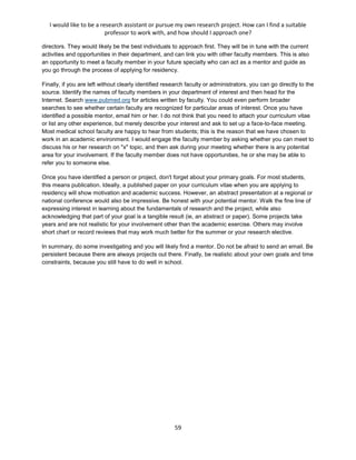 I would like to be a research assistant or pursue my own research project. How can I find a suitable
professor to work with, and how should I approach one?
59
directors. They would likely be the best individuals to approach first. They will be in tune with the current
activities and opportunities in their department, and can link you with other faculty members. This is also
an opportunity to meet a faculty member in your future specialty who can act as a mentor and guide as
you go through the process of applying for residency.
Finally, if you are left without clearly identified research faculty or administrators, you can go directly to the
source. Identify the names of faculty members in your department of interest and then head for the
Internet. Search www.pubmed.org for articles written by faculty. You could even perform broader
searches to see whether certain faculty are recognized for particular areas of interest. Once you have
identified a possible mentor, email him or her. I do not think that you need to attach your curriculum vitae
or list any other experience, but merely describe your interest and ask to set up a face-to-face meeting.
Most medical school faculty are happy to hear from students; this is the reason that we have chosen to
work in an academic environment. I would engage the faculty member by asking whether you can meet to
discuss his or her research on "x" topic, and then ask during your meeting whether there is any potential
area for your involvement. If the faculty member does not have opportunities, he or she may be able to
refer you to someone else.
Once you have identified a person or project, don't forget about your primary goals. For most students,
this means publication. Ideally, a published paper on your curriculum vitae when you are applying to
residency will show motivation and academic success. However, an abstract presentation at a regional or
national conference would also be impressive. Be honest with your potential mentor. Walk the fine line of
expressing interest in learning about the fundamentals of research and the project, while also
acknowledging that part of your goal is a tangible result (ie, an abstract or paper). Some projects take
years and are not realistic for your involvement other than the academic exercise. Others may involve
short chart or record reviews that may work much better for the summer or your research elective.
In summary, do some investigating and you will likely find a mentor. Do not be afraid to send an email. Be
persistent because there are always projects out there. Finally, be realistic about your own goals and time
constraints, because you still have to do well in school.
 