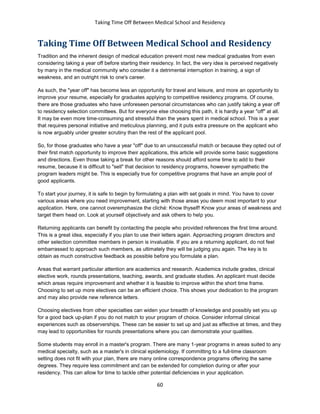 Taking Time Off Between Medical School and Residency
60
Taking Time Off Between Medical School and Residency
Tradition and the inherent design of medical education prevent most new medical graduates from even
considering taking a year off before starting their residency. In fact, the very idea is perceived negatively
by many in the medical community who consider it a detrimental interruption in training, a sign of
weakness, and an outright risk to one's career.
As such, the "year off" has become less an opportunity for travel and leisure, and more an opportunity to
improve your resume, especially for graduates applying to competitive residency programs. Of course,
there are those graduates who have unforeseen personal circumstances who can justify taking a year off
to residency selection committees. But for everyone else choosing this path, it is hardly a year "off" at all.
It may be even more time-consuming and stressful than the years spent in medical school. This is a year
that requires personal initiative and meticulous planning, and it puts extra pressure on the applicant who
is now arguably under greater scrutiny than the rest of the applicant pool.
So, for those graduates who have a year "off" due to an unsuccessful match or because they opted out of
their first match opportunity to improve their applications, this article will provide some basic suggestions
and directions. Even those taking a break for other reasons should afford some time to add to their
resume, because it is difficult to "sell" that decision to residency programs, however sympathetic the
program leaders might be. This is especially true for competitive programs that have an ample pool of
good applicants.
To start your journey, it is safe to begin by formulating a plan with set goals in mind. You have to cover
various areas where you need improvement, starting with those areas you deem most important to your
application. Here, one cannot overemphasize the cliché: Know thyself! Know your areas of weakness and
target them head on. Look at yourself objectively and ask others to help you.
Returning applicants can benefit by contacting the people who provided references the first time around.
This is a great idea, especially if you plan to use their letters again. Approaching program directors and
other selection committee members in person is invaluable. If you are a returning applicant, do not feel
embarrassed to approach such members, as ultimately they will be judging you again. The key is to
obtain as much constructive feedback as possible before you formulate a plan.
Areas that warrant particular attention are academics and research. Academics include grades, clinical
elective work, rounds presentations, teaching, awards, and graduate studies. An applicant must decide
which areas require improvement and whether it is feasible to improve within the short time frame.
Choosing to set up more electives can be an efficient choice. This shows your dedication to the program
and may also provide new reference letters.
Choosing electives from other specialties can widen your breadth of knowledge and possibly set you up
for a good back up-plan if you do not match to your program of choice. Consider informal clinical
experiences such as observerships. These can be easier to set up and just as effective at times, and they
may lead to opportunities for rounds presentations where you can demonstrate your qualities.
Some students may enroll in a master's program. There are many 1-year programs in areas suited to any
medical specialty, such as a master's in clinical epidemiology. If committing to a full-time classroom
setting does not fit with your plan, there are many online correspondence programs offering the same
degrees. They require less commitment and can be extended for completion during or after your
residency. This can allow for time to tackle other potential deficiencies in your application.
 