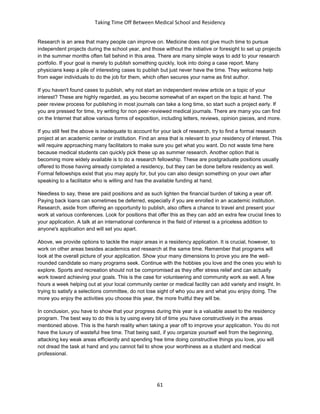 Taking Time Off Between Medical School and Residency
61
Research is an area that many people can improve on. Medicine does not give much time to pursue
independent projects during the school year, and those without the initiative or foresight to set up projects
in the summer months often fall behind in this area. There are many simple ways to add to your research
portfolio. If your goal is merely to publish something quickly, look into doing a case report. Many
physicians keep a pile of interesting cases to publish but just never have the time. They welcome help
from eager individuals to do the job for them, which often secures your name as first author.
If you haven't found cases to publish, why not start an independent review article on a topic of your
interest? These are highly regarded, as you become somewhat of an expert on the topic at hand. The
peer review process for publishing in most journals can take a long time, so start such a project early. If
you are pressed for time, try writing for non peer-reviewed medical journals. There are many you can find
on the Internet that allow various forms of exposition, including letters, reviews, opinion pieces, and more.
If you still feel the above is inadequate to account for your lack of research, try to find a formal research
project at an academic center or institution. Find an area that is relevant to your residency of interest. This
will require approaching many facilitators to make sure you get what you want. Do not waste time here
because medical students can quickly pick these up as summer research. Another option that is
becoming more widely available is to do a research fellowship. These are postgraduate positions usually
offered to those having already completed a residency, but they can be done before residency as well.
Formal fellowships exist that you may apply for, but you can also design something on your own after
speaking to a facilitator who is willing and has the available funding at hand.
Needless to say, these are paid positions and as such lighten the financial burden of taking a year off.
Paying back loans can sometimes be deferred, especially if you are enrolled in an academic institution.
Research, aside from offering an opportunity to publish, also offers a chance to travel and present your
work at various conferences. Look for positions that offer this as they can add an extra few crucial lines to
your application. A talk at an international conference in the field of interest is a priceless addition to
anyone's application and will set you apart.
Above, we provide options to tackle the major areas in a residency application. It is crucial, however, to
work on other areas besides academics and research at the same time. Remember that programs will
look at the overall picture of your application. Show your many dimensions to prove you are the well-
rounded candidate so many programs seek. Continue with the hobbies you love and the ones you wish to
explore. Sports and recreation should not be compromised as they offer stress relief and can actually
work toward achieving your goals. This is the case for volunteering and community work as well. A few
hours a week helping out at your local community center or medical facility can add variety and insight. In
trying to satisfy a selections committee, do not lose sight of who you are and what you enjoy doing. The
more you enjoy the activities you choose this year, the more fruitful they will be.
In conclusion, you have to show that your progress during this year is a valuable asset to the residency
program. The best way to do this is by using every bit of time you have constructively in the areas
mentioned above. This is the harsh reality when taking a year off to improve your application. You do not
have the luxury of wasteful free time. That being said, if you organize yourself well from the beginning,
attacking key weak areas efficiently and spending free time doing constructive things you love, you will
not dread the task at hand and you cannot fail to show your worthiness as a student and medical
professional.
 