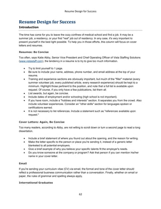 Resume Design for Success
62
Resume Design for Success
Introduction
The time has come for you to leave the cozy confines of medical school and find a job. It may be a
summer job, a residency, or your first "real" job out of residency. In any case, it's very important to
present yourself in the best light possible. To help you in those efforts, this column will focus on cover
letters and resumes.
Resumes: Be Concise
Too often, says Katie Abby, Senior Vice President and Chief Operating Officer of Vista Staffing Solutions
(www.vistastaff.com), the tendency in a resume is to try to give too much information.
 Try to limit yourself to 1 page.
 Be sure to include your name, address, phone number, and email address at the top of your
resume.
 Training and experience sections are obviously important, but much of the "filler" material (every
summer volunteer job, every published article, every research experience) should be kept to a
minimum. Highlight those pertinent to the position, and note that a full list is available upon
request. Of course, if you only have a few publications, list them all.
 List awards, but again, be concise.
 Include dates of employment and/or schooling (high school is not important).
 If you have room, include a "hobbies and interests" section. It separates you from the crowd. Also
include volunteer experiences. Consider an "other skills" section for languages spoken or
certifications earned.
 It is not necessary to list references. Include a statement such as "references available upon
request."
Cover Letters: Again, Be Concise
Too many readers, according to Abby, are not willing to scroll down or turn a second page to read a long
dissertation.
 Include a brief statement of where you found out about the opening, and the reason for writing.
 Make the letter specific to the person or place you're sending it, instead of a generic letter
blanketed to all potential employers.
 Give a brief example of why you believe your specific talents fit the employer's needs.
 Do you know someone at the company or program? Ask that person if you can mention his/her
name in your cover letter.
Email
If you're sending your curriculum vitae (CV) via email, the format and tone of the cover letter should
reflect a professional business communication rather than a conversation. Finally, whether on email or
paper, the rules of grammar and spelling always apply.
International Graduates
 