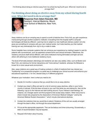 I'm thinking about doing an elective away from my school during fourth year. What do I need to do to
arrange that?
64
I'm thinking about doing an elective away from my school during fourth
year. What do I need to do to arrange that?
Response from Adam Kawalek, MD
Resident, Internal Medicine, Mount
Sinai School of Medicine, New York,
NY
Away rotations can be an amazing way to spend a month of elective time. First of all, you gain experience
maneuvering through another academic institution. Everything from the hospital staff to computer
technologies will likely be different. Learning how to adapt to a new healthcare delivery system not only
gives you something to compare with your own medical center, but it also teaches you that medical
training can vary dramatically from city to city or state to state.
Some hospitals have computer systems that can enhance your experience by making it easier to care for
patients with conveniences, such as paperless consent forms and clinical reminders. Oftentimes, the
residency structure itself will be different, with some institutions having eliminated overnight call and
others still adhering to more traditional residency hours.
The level of formality between attendings and residents can also vary widely; cities, such as Boston and
New York, are notorious for formal interactions and "more serious" residents, whereas the Midwest is
known for a more casual work environment.
Also, away rotations are a great way of making contacts in a field of medicine that may interest you.
"Auditioning" at a prospective program is a great way to challenge your clinical acumen and enhance your
educational experience. I, for one, elected away to 4 different programs!
Whatever your motivation, here is what you need to do:
1. Decide 3-4 months in advance that you would like to do an away elective.
2. Contact your dean's office and ask for a list of common away electives, either in your home
country or abroad. If the list does not exist or you can't find what you are looking for, then do the
following: Log on to the Internet and start looking around. If your interest is dermatology, for
instance, do a Google search and find programs that accept away rotators. Other resources to
check include lists prepared by the Association of American Medical Colleges[1]
and by the
American Medical Student Association,[2]
which include international electives.
3. Contact the institution that you would like to attend. Rotations of this sort are usually arranged
through the dean's office, not through the actual department.
4. Fill out all the appropriate paperwork. This can be tedious and time-consuming. Occasionally, a
letter of recommendation may be required.
5. Request information about housing.
 