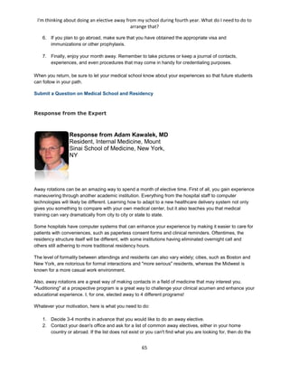 I'm thinking about doing an elective away from my school during fourth year. What do I need to do to
arrange that?
65
6. If you plan to go abroad, make sure that you have obtained the appropriate visa and
immunizations or other prophylaxis.
7. Finally, enjoy your month away. Remember to take pictures or keep a journal of contacts,
experiences, and even procedures that may come in handy for credentialing purposes.
When you return, be sure to let your medical school know about your experiences so that future students
can follow in your path.
Submit a Question on Medical School and Residency
Response from the Expert
Response from Adam Kawalek, MD
Resident, Internal Medicine, Mount
Sinai School of Medicine, New York,
NY
Away rotations can be an amazing way to spend a month of elective time. First of all, you gain experience
maneuvering through another academic institution. Everything from the hospital staff to computer
technologies will likely be different. Learning how to adapt to a new healthcare delivery system not only
gives you something to compare with your own medical center, but it also teaches you that medical
training can vary dramatically from city to city or state to state.
Some hospitals have computer systems that can enhance your experience by making it easier to care for
patients with conveniences, such as paperless consent forms and clinical reminders. Oftentimes, the
residency structure itself will be different, with some institutions having eliminated overnight call and
others still adhering to more traditional residency hours.
The level of formality between attendings and residents can also vary widely; cities, such as Boston and
New York, are notorious for formal interactions and "more serious" residents, whereas the Midwest is
known for a more casual work environment.
Also, away rotations are a great way of making contacts in a field of medicine that may interest you.
"Auditioning" at a prospective program is a great way to challenge your clinical acumen and enhance your
educational experience. I, for one, elected away to 4 different programs!
Whatever your motivation, here is what you need to do:
1. Decide 3-4 months in advance that you would like to do an away elective.
2. Contact your dean's office and ask for a list of common away electives, either in your home
country or abroad. If the list does not exist or you can't find what you are looking for, then do the
 
