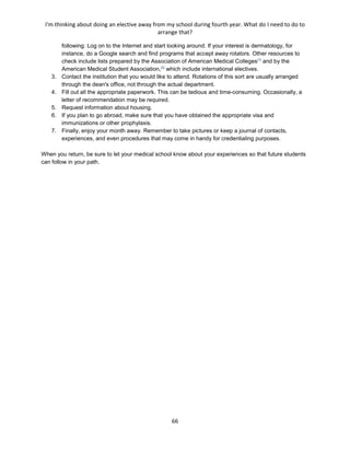 I'm thinking about doing an elective away from my school during fourth year. What do I need to do to
arrange that?
66
following: Log on to the Internet and start looking around. If your interest is dermatology, for
instance, do a Google search and find programs that accept away rotators. Other resources to
check include lists prepared by the Association of American Medical Colleges[1]
and by the
American Medical Student Association,[2]
which include international electives.
3. Contact the institution that you would like to attend. Rotations of this sort are usually arranged
through the dean's office, not through the actual department.
4. Fill out all the appropriate paperwork. This can be tedious and time-consuming. Occasionally, a
letter of recommendation may be required.
5. Request information about housing.
6. If you plan to go abroad, make sure that you have obtained the appropriate visa and
immunizations or other prophylaxis.
7. Finally, enjoy your month away. Remember to take pictures or keep a journal of contacts,
experiences, and even procedures that may come in handy for credentialing purposes.
When you return, be sure to let your medical school know about your experiences so that future students
can follow in your path.
 