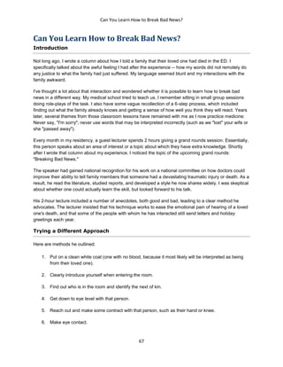 Can You Learn How to Break Bad News?
67
Can You Learn How to Break Bad News?
Introduction
Not long ago, I wrote a column about how I told a family that their loved one had died in the ED. I
specifically talked about the awful feeling I had after the experience -- how my words did not remotely do
any justice to what the family had just suffered. My language seemed blunt and my interactions with the
family awkward.
I've thought a lot about that interaction and wondered whether it is possible to learn how to break bad
news in a different way. My medical school tried to teach us. I remember sitting in small group sessions
doing role-plays of the task. I also have some vague recollection of a 6-step process, which included
finding out what the family already knows and getting a sense of how well you think they will react. Years
later, several themes from those classroom lessons have remained with me as I now practice medicine:
Never say, "I'm sorry"; never use words that may be interpreted incorrectly (such as we "lost" your wife or
she "passed away").
Every month in my residency, a guest lecturer spends 2 hours giving a grand rounds session. Essentially,
this person speaks about an area of interest or a topic about which they have extra knowledge. Shortly
after I wrote that column about my experience, I noticed the topic of the upcoming grand rounds:
"Breaking Bad News."
The speaker had gained national recognition for his work on a national committee on how doctors could
improve their ability to tell family members that someone had a devastating traumatic injury or death. As a
result, he read the literature, studied reports, and developed a style he now shares widely. I was skeptical
about whether one could actually learn the skill, but looked forward to his talk.
His 2-hour lecture included a number of anecdotes, both good and bad, leading to a clear method he
advocates. The lecturer insisted that his technique works to ease the emotional pain of hearing of a loved
one's death, and that some of the people with whom he has interacted still send letters and holiday
greetings each year.
Trying a Different Approach
Here are methods he outlined:
1. Put on a clean white coat (one with no blood, because it most likely will be interpreted as being
from their loved one).
2. Clearly introduce yourself when entering the room.
3. Find out who is in the room and identify the next of kin.
4. Get down to eye level with that person.
5. Reach out and make some contract with that person, such as their hand or knee.
6. Make eye contact.
 