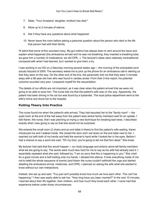 Can You Learn How to Break Bad News?
68
7. State, "Your (husband, daughter, brother) has died."
8. Allow up to 2 minutes of silence.
9. Ask if they have any questions about what happened.
10. Never leave the room before asking a personal question about the person who died or the life
that person had with their family.
I'll admit that some of this sounded crazy. My gut instinct has always been to skirt around the issue and
explain what happened (the ambulance arrived and he was not breathing; they inserted a breathing tube;
we gave him a number of medications; we did CPR...). The lecturer's ideas were relatively nontraditional
compared with what I had learned, but I wanted to give them a try.
I was working in our ED on a Saturday morning several weeks ago -- the morning of the anticipated (and
actual) blizzard of 2005. The secretary asked me to pick up the phone for an ambulance call-in alerting us
that they were on the way. On the other end of the line, the paramedic told me that they were 3 minutes
away with a 56-year-old man who was found in cardiac arrest. From their 2-line report, his potential
outcome sounded very poor. I prepared myself for the resuscitation.
The details of our efforts are not important, as it was clear when the patient arrived that we were not
going to be able to save him. The nurse told me that the patient's wife was on the way. Apparently, the
patient had been driving in his car but was found by a bystander. The local police department went to the
wife's home and drove her to the hospital.
Putting Theory Into Practice
The nurse found me when the patient's wife arrived. They had escorted her to the "family room" -- the
quiet room at the end of the hall away from the patient area where family members wait for an update. I
told Karen, the nurse, that I was planning on trying a new technique for breaking bad news. I described
exactly what I was going to say so that she would not be surprised.
We entered the small room (2 chairs and an end table in there) to find the patient's wife waiting. Karen
introduced me and I walked inside. We closed the door and I sat down on the end table next to her. I
reached out with both of my hands and held the woman's hand while I looked her in the eyes. Before I
had a chance to say a word she said, "Oh my God, you're going to tell me that he's dead." She knew.
My lecturer had said that this would happen -- our body language and actions alone tell family members
what we are going to say. The words were much less hard for me to say as his wife had already said it. I
essentially repeated what she said, followed by, "I am so sorry that this is happening to you." She cried
for a good minute and a half holding onto my hands. I allowed the silence. It took everything inside of me
not to retell the whole sequence of events (and Karen the nurse couldn't withhold the urge and started
detailing the ambulance arrival, medicines, and CPR). I planned on asking the wife what she wanted to
know without our own interjections.
Instead, she sat up and said, "You just can't possibly know how much we love each other. This can't be
happening." I then was easily able to ask her, "How long have you been married?" In the next 10 minutes,
I learned about their life together, their children, and how much they loved each other. I never had that
experience before under those circumstances.
 