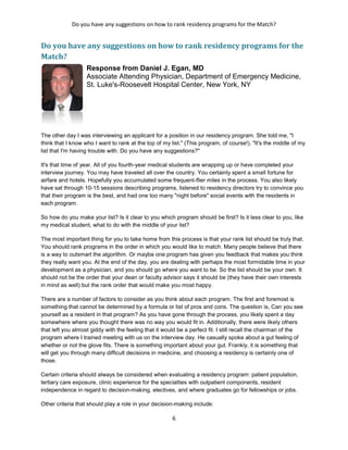 Do you have any suggestions on how to rank residency programs for the Match?
6
Do you have any suggestions on how to rank residency programs for the
Match?
Response from Daniel J. Egan, MD
Associate Attending Physician, Department of Emergency Medicine,
St. Luke's-Roosevelt Hospital Center, New York, NY
The other day I was interviewing an applicant for a position in our residency program. She told me, "I
think that I know who I want to rank at the top of my list." (This program, of course!). "It's the middle of my
list that I'm having trouble with. Do you have any suggestions?"
It's that time of year. All of you fourth-year medical students are wrapping up or have completed your
interview journey. You may have traveled all over the country. You certainly spent a small fortune for
airfare and hotels. Hopefully you accumulated some frequent-flier miles in the process. You also likely
have sat through 10-15 sessions describing programs, listened to residency directors try to convince you
that their program is the best, and had one too many "night before" social events with the residents in
each program.
So how do you make your list? Is it clear to you which program should be first? Is it less clear to you, like
my medical student, what to do with the middle of your list?
The most important thing for you to take home from this process is that your rank list should be truly that.
You should rank programs in the order in which you would like to match. Many people believe that there
is a way to outsmart the algorithm. Or maybe one program has given you feedback that makes you think
they really want you. At the end of the day, you are dealing with perhaps the most formidable time in your
development as a physician, and you should go where you want to be. So the list should be your own. It
should not be the order that your dean or faculty advisor says it should be (they have their own interests
in mind as well) but the rank order that would make you most happy.
There are a number of factors to consider as you think about each program. The first and foremost is
something that cannot be determined by a formula or list of pros and cons. The question is, Can you see
yourself as a resident in that program? As you have gone through the process, you likely spent a day
somewhere where you thought there was no way you would fit in. Additionally, there were likely others
that left you almost giddy with the feeling that it would be a perfect fit. I still recall the chairman of the
program where I trained meeting with us on the interview day. He casually spoke about a gut feeling of
whether or not the glove fits. There is something important about your gut. Frankly, it is something that
will get you through many difficult decisions in medicine, and choosing a residency is certainly one of
those.
Certain criteria should always be considered when evaluating a residency program: patient population,
tertiary care exposure, clinic experience for the specialties with outpatient components, resident
independence in regard to decision-making, electives, and where graduates go for fellowships or jobs.
Other criteria that should play a role in your decision-making include:
 