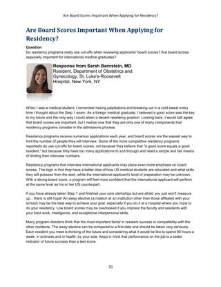Are Board Scores Important When Applying for Residency?
70
Are Board Scores Important When Applying for
Residency?
Question
Do residency programs really use cut-offs when reviewing applicants' board scores? Are board scores
especially important for international medical graduates?
Response from Sarah Bernstein, MD
Resident, Department of Obstetrics and
Gynecology, St. Luke's-Roosevelt
Hospital, New York, NY
When I was a medical student, I remember having palpitations and breaking out in a cold sweat every
time I thought about the Step 1 exam. As a foreign medical graduate, I believed a good score was the key
to my future and the only way I could attain a decent residency position. Looking back, I would still agree
that board scores are important, but I realize now that they are only one of many components that
residency programs consider in the admissions process.
Residency programs receive numerous applications each year, and board scores are the easiest way to
limit the number of people they will interview. Some of the more competitive residency programs
reportedly do use cut-offs for board scores, not because they believe that "a good score equals a good
resident," but because they have too many applications to sort through and need a simple and fair means
of limiting their interview numbers.
Residency programs that interview international applicants may place even more emphasis on board
scores. The logic is that they have a better idea of how US medical students are educated and what skills
they will possess from the start, while the international applicant's level of preparation may be unknown.
With a strong board score, a program will feel more confident that the international applicant will perform
at the same level as his or her US counterpart.
If you have already taken Step 1 and finished your core clerkships but are afraid you just won't measure
up... there is still hope! An away elective (a rotation at an institution other than those affiliated with your
school) may be the best way to achieve your goal, especially if you do it at a hospital where you hope to
do your residency. Low board scores may be overlooked if you impress the faculty and residents with
your hard work, intelligence, and exceptional interpersonal skills.
Many program directors think that the most important factor in resident success is compatibility with the
other residents. The away elective can be compared to a first date and should be taken very seriously.
Each resident you meet is thinking of the future and considering what it would be like to spend 80 hours a
week, in sickness and in health, by your side. Keep in mind that performance on the job is a better
indicator of future success than a test score.
 