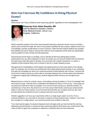 How Can I Increase My Confidence in Doing Physical Exams?
72
How Can I Increase My Confidence in Doing Physical
Exams?
Question
What should I do if I lack confidence when examining patients, regardless of how knowledgeable I am?
Response from Adam Kawalek, MD
Internal Medicine resident, Cedars-
Sinai Medical Center, UCLA, Los
Angeles, California
What a wonderful question! One of the most important traits that a physician should nurture is humility. I
want to point out that the reader who sent in this question identified her lack of poise, related it to her fund
of knowledge, and then sought advice on how to improve. I often find that medical students who question
their abilities and look for ways to improve their skills are more respected by their peers and appreciated
more by patients for their humility and self-awareness.
Examining the human body is a privilege, and an intimate act that truly distinguishes medical
professionals from any other profession on earth. No wonder you are nervous! Realize first and foremost
that good exam skills take years to develop. Any encounter with a patient represents, in a sense, a
snapshot of their physical history and a moment in time for a certain disease process.
Recognizing the manifestations of that disease and applying what you have seen before is the ultimate
goal. For example, liver cirrhosis can manifest with many subtle physical exam findings. If you synthesize
and apply the knowledge you learn from examining several hundred patients with cirrhosis, I promise that
by the end of medical school you will be able to accurately diagnose liver cirrhosis without any laboratory
or diagnostic imaging help! Cultivating your physical diagnosis skills will serve you throughout your
career.
Medical school is a time for curiosity, inquiry, and building a strong foundation or "fund of knowledge" that
will continue to grow. Take the time to understand and experience what is in front of you. I encourage you
to practice your skill set as often as possible. If you are too nervous during your clerkship rotations, try
volunteering in a free clinic; they tend to be a lot more casual. Alternatively, practice your physical exam
skills on a friend or family member. Any environment that will allow you to explore what you see, hear,
and feel without the constraints of time or pressure will work to your benefit.
Another suggestion is to focus your examination skills on a single organ system at a time. From a
practical standpoint, you may need to document or present an entire physical exam; however, if you focus
your energies on a single system, you may find yourself more confident in less time.
Try to read several pages of a physical diagnosis book and apply what you have learned the next day.
Attempting new techniques or maneuvers when examining patients will enhance your comfort level. Also,
make an effort to apply new vocabulary or adjectives to describe what you have examined.
 