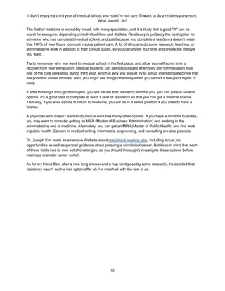 I didn't enjoy my third year of medical school and now I'm not sure if I want to do a residency anymore.
What should I do?
75
The field of medicine is incredibly broad, with many specialties, and it is likely that a good "fit" can be
found for everyone, depending on individual likes and dislikes. Residency is probably the best option for
someone who has completed medical school, and just because you complete a residency doesn't mean
that 100% of your future job must involve patient care. A lot of clinicians do some research, teaching, or
administrative work in addition to their clinical duties, so you can divide your time and create the lifestyle
you want.
Try to remember why you went to medical school in the first place, and allow yourself some time to
recover from your exhaustion. Medical students can get discouraged when they don't immediately love
one of the core clerkships during third year, which is why you should try to set up interesting electives that
are potential career choices. Also, you might see things differently when you've had a few good nights of
sleep.
If after thinking it through thoroughly, you still decide that residency isn't for you, you can pursue several
options. It's a good idea to complete at least 1 year of residency so that you can get a medical license.
That way, if you ever decide to return to medicine, you will be in a better position if you already have a
license.
A physician who doesn't want to do clinical work has many other options. If you have a mind for business,
you may want to consider getting an MBA (Master of Business Administration) and working in the
administrative end of medicine. Alternately, you can get an MPH (Master of Public Health) and find work
in public health. Careers in medical writing, informatics, engineering, and consulting are also possible.
Dr. Joseph Kim hosts an extensive Website about nonclinical medical jobs, including actual job
opportunities as well as general guidance about pursuing a nonclinical career. But keep in mind that each
of these fields has its own set of challenges, so you should thoroughly investigate these options before
making a dramatic career switch.
As for my friend Ben, after a nice long shower and a nap (and possibly some research), he decided that
residency wasn't such a bad option after all. He matched with the rest of us.
 