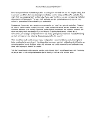 How Can I Be Successful on the Job?
77
Now, "scary confidence" implies that you take on tasks you're not ready for, and in a hospital setting, that
is just plain bad. Often, there can be disagreement about whether "scary confidence" is justifiable. You
might think you are appropriately confident, but if your supervisor thinks you are overreaching, the higher
status person will always win. You are a fresh graduate, you are probably young, and you may have
cultural or generational differences with your supervisors.
For example, I personally worry about young people who say "okay" very quickly, particularly if they cut
off some of the information I'm trying to convey. I have noticed that people who are assessed as "scary
confident" also tend to be verbally expressive, prone to joking, impertinent with superiors, and they don't
listen very well (before they disappear). Some medical students and residents, possibly due to
nervousness, are so eager to impress that they are always getting a response ready instead of listening
carefully to the person who is talking. Do you see yourself in this picture?
Think about how you'll want to change in your next position. I recommend laying back, listening hard,
being sensitive to hierarchy (even if their ideas about computers are wildly outdated), and withholding any
suggestions about how to do things better. Ask someone you trust to give you honest feedback once a
week, then adjust your persona as needed.
You don't have to stay in this cautious, earnest mode forever, but it's a good way to start out. Eventually,
as people learn to trust that you know what you're doing, you can be more yourself again.
 