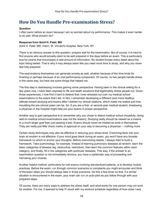 How Do You Handle Pre-examination Stress?
78
How Do You Handle Pre-examination Stress?
Question
I often panic before an exam because I am so worried about my performance. This makes it even harder
to do well. What should I do?
Response from Sohil H. Patel, MD
Sohil H. Patel, MD, Intern, St. Vincent's Hospital, New York, NY
There is an obvious answer to this question: prepare well for the examination. But of course, it is hard to
find anyone who would actually claim to be well prepared in the days before an exam. This is particularly
true for exams that encompass a vast amount of information. No student knows every detail about the
topic being tested. That is why it may always seem like you need more time to study, and why you never
feel fully prepared.
The examinations themselves can generate anxiety as well, whether because of the time limits for
finishing or perhaps because of an oral performance component. Of course, no two people handle stress
in the same way, but here are some things that helped me.
The first step in destressing involves gaining some perspective. Having been in the clinical setting for a
few years now, I have been exposed to life and death situations that legitimately stress people out. Given
those experiences, I now find it hard to believe that I ever stressed out over my medical school
examinations to the extent that I did. In fact, I remember developing a different (and more healthy)
attitude toward studying and exams after I started my clinical rotations, which made me realize just how
insulating the pre-clinical years can be. So, if you are a first- or second-year medical student, shadowing
a physician in the hospital might help put your exams in proper perspective.
Another way to gain perspective is to remember why you chose to attend medical school (hopefully, doing
well on medical school examinations was not the reason). Studying really should be viewed as a means
to a much larger goal than just passing a test. Exams should never be treated as ends in themselves.
They are really just little check marks of approval on your way to becoming a physician -- nothing more.
Certain study techniques may also be effective in reducing your stress level. Cramming facts into your
brain at random is not effective; if your mind goes blank during an exam, you won't have any broader
framework on which to anchor your thoughts. Before memorizing details, I always tried to build a
framework. Take pulmonology, for example. Instead of learning pulmonary diseases at random, learn the
basic categories of disease (eg, obstructive, restrictive), then learn the common features within each
category, and finally, fill in the categories with particular diseases. This way, if the answer to an
examination question is not immediately obvious, you have a systematic way of proceeding and
narrowing your choices.
Another helpful method, particularly for oral exams involving standardized patients, is to develop routine
practices. Before the exam, run through common scenarios or complaints you might encounter and think
of the basic steps you should always take in those scenarios. Do this a few times so that, if a similar
situation is encountered in the exam, your brain can run on auto-pilot as you follow through with your
prepared steps.
Of course, there are many ways to address the stress itself, and what works for one person may not work
for another. For me, it seemed to help if I stuck with my workout schedule regardless of how close I was
 