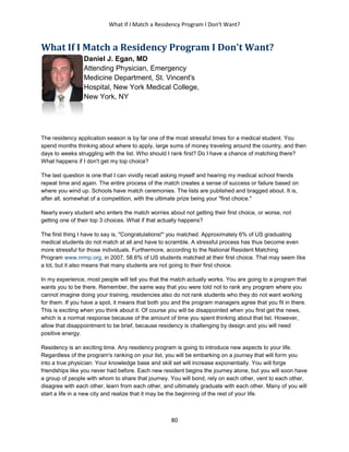 What If I Match a Residency Program I Don't Want?
80
What If I Match a Residency Program I Don't Want?
Daniel J. Egan, MD
Attending Physician, Emergency
Medicine Department, St. Vincent's
Hospital, New York Medical College,
New York, NY
The residency application season is by far one of the most stressful times for a medical student. You
spend months thinking about where to apply, large sums of money traveling around the country, and then
days to weeks struggling with the list. Who should I rank first? Do I have a chance of matching there?
What happens if I don't get my top choice?
The last question is one that I can vividly recall asking myself and hearing my medical school friends
repeat time and again. The entire process of the match creates a sense of success or failure based on
where you wind up. Schools have match ceremonies. The lists are published and bragged about. It is,
after all, somewhat of a competition, with the ultimate prize being your "first choice."
Nearly every student who enters the match worries about not getting their first choice, or worse, not
getting one of their top 3 choices. What if that actually happens?
The first thing I have to say is, "Congratulations!" you matched. Approximately 6% of US graduating
medical students do not match at all and have to scramble. A stressful process has thus become even
more stressful for those individuals. Furthermore, according to the National Resident Matching
Program www.nrmp.org, in 2007, 58.6% of US students matched at their first choice. That may seem like
a lot, but it also means that many students are not going to their first choice.
In my experience, most people will tell you that the match actually works. You are going to a program that
wants you to be there. Remember, the same way that you were told not to rank any program where you
cannot imagine doing your training, residencies also do not rank students who they do not want working
for them. If you have a spot, it means that both you and the program managers agree that you fit in there.
This is exciting when you think about it. Of course you will be disappointed when you first get the news,
which is a normal response because of the amount of time you spent thinking about that list. However,
allow that disappointment to be brief, because residency is challenging by design and you will need
positive energy.
Residency is an exciting time. Any residency program is going to introduce new aspects to your life.
Regardless of the program's ranking on your list, you will be embarking on a journey that will form you
into a true physician. Your knowledge base and skill set will increase exponentially. You will forge
friendships like you never had before. Each new resident begins the journey alone, but you will soon have
a group of people with whom to share that journey. You will bond, rely on each other, vent to each other,
disagree with each other, learn from each other, and ultimately graduate with each other. Many of you will
start a life in a new city and realize that it may be the beginning of the rest of your life.
 