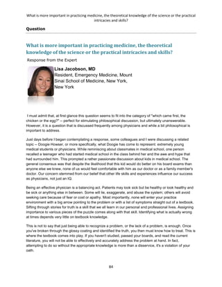 What is more important in practicing medicine, the theoretical knowledge of the science or the practical
intricacies and skills?
84
Question
What is more important in practicing medicine, the theoretical
knowledge of the science or the practical intricacies and skills?
Response from the Expert
Lisa Jacobson, MD
Resident, Emergency Medicine, Mount
Sinai School of Medicine, New York,
New York
I must admit that, at first glance this question seems to fit into the category of "which came first, the
chicken or the egg?" -- perfect for stimulating philosophical discussion, but ultimately unanswerable.
However, it is a question that is discussed frequently among physicians and while a bit philosophical is
important to address.
Just days before I began contemplating a response, some colleagues and I were discussing a related
topic -- Doogie Howser, or more specifically, what Doogie has come to represent: extremely young
medical students or physicians. While reminiscing about classmates in medical school, one person
recalled a teenager who had started medical school in the class behind her and the awe and hype that
had surrounded him. This prompted a rather passionate discussion about kids in medical school. The
general consensus was that despite the likelihood that this kid would do better on his board exams than
anyone else we knew, none of us would feel comfortable with him as our doctor or as a family member's
doctor. Our concern stemmed from our belief that other life skills and experiences influence our success
as physicians, not just an IQ.
Being an effective physician is a balancing act. Patients may look sick but be healthy or look healthy and
be sick or anything else in between. Some will lie, exaggerate, and abuse the system; others will avoid
seeking care because of fear or cost or apathy. Most importantly, none will enter your practice
environment with a big arrow pointing to the problem or with a list of symptoms straight out of a textbook.
Sifting through stories for truth is a skill that we all learn in our personal and professional lives. Assigning
importance to various pieces of the puzzle comes along with that skill. Identifying what is actually wrong
at times depends very little on textbook knowledge.
This is not to say that just being able to recognize a problem, or the lack of a problem, is enough. Once
you've broken through the glossy coating and identified the truth, you then must know how to treat. This is
where the textbook comes into play. If you haven't studied, passed your boards, and read the current
literature, you will not be able to effectively and accurately address the problem at hand. In fact,
attempting to do so without the appropriate knowledge is more than a disservice, it's a violation of your
oath.
 