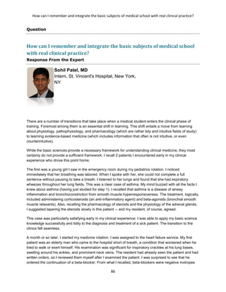 How can I remember and integrate the basic subjects of medical school with real clinical practice?
86
Question
How can I remember and integrate the basic subjects of medical school
with real clinical practice?
Response From the Expert
Sohil Patel, MD
Intern, St. Vincent's Hospital, New York,
NY
There are a number of transitions that take place when a medical student enters the clinical phase of
training. Foremost among them is an essential shift in learning. This shift entails a move from learning
about physiology, pathophysiology, and pharmacology (which are rather tidy and intuitive fields of study)
to learning evidence-based medicine (which includes information that often is not intuitive, or even
counterintuitive).
While the basic sciences provide a necessary framework for understanding clinical medicine, they most
certainly do not provide a sufficient framework. I recall 2 patients I encountered early in my clinical
experience who drove this point home.
The first was a young girl I saw in the emergency room during my pediatrics rotation. I noticed
immediately that her breathing was labored. When I spoke with her, she could not complete a full
sentence without pausing to take a breath. I listened to her lungs and found that she had expiratory
wheezes throughout her lung fields. This was a clear case of asthma. My mind buzzed with all the facts I
knew about asthma (having just studied for step 1). I recalled that asthma is a disease of airway
inflammation and bronchoconstriction from smooth muscle hyperresponsiveness. The treatment, logically,
included administering corticosteroids (an anti-inflammatory agent) and beta-agonists (bronchial smooth
muscle relaxants). Also, recalling the pharmacology of steroids and the physiology of the adrenal glands,
I suggested tapering the steroids slowly in this patient -- and my resident, of course, agreed.
This case was particularly satisfying early in my clinical experience. I was able to apply my basic science
knowledge successfully and tidily to the diagnosis and treatment of a sick patient. The transition to the
clinics felt seamless.
A month or so later, I started my medicine rotation. I was assigned to the heart failure service. My first
patient was an elderly man who came to the hospital short of breath, a condition that worsened when he
tried to walk or exert himself. His examination was significant for inspiratory crackles at his lung bases,
swelling around his ankles, and prominent neck veins. The resident had already seen the patient and had
written orders, so I reviewed them myself after I examined the patient. I was surprised to see that he
ordered the continuation of a beta-blocker. From what I recalled, beta-blockers were negative inotropes
 
