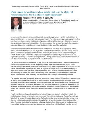 When I apply for residency, whom should I ask to write a letter of recommendation? Are these letters
really important?
8
When I apply for residency, whom should I ask to write a letter of
recommendation? Are these letters really important?
Response from Daniel J. Egan, MD
Associate Attending Physician, Department of Emergency Medicine,
St. Luke's-Roosevelt Hospital Center, New York, NY
As someone who routinely reviews applications to our residency program, I can tell you that letters of
recommendation are very important to a successful match. The initial screening process typically involves
board scores, rotation grades, medical school grades, and Dean's letter summary statement. However,
after an applicant has made that cut, letters of recommendation play an important role in the evaluation
process and truly give insight beyond the standardization in the rest of the application.
Several approaches to letters of recommendation can be taken. The most obvious person to ask for a
letter is a mentor who knows you well. If you have worked with a mentor on a research project or have
formed a relationship outside of a rotation or the classroom, this person should write a letter on your
behalf. Most likely, his or her letter will provide more personal insight about you as an individual and
capture the reader's (i.e., the interviewer's) attention. I often pull interview questions from these letters to
ask about the mentorship or project on which a student worked.
The second most obvious “letter writer” for you should be someone involved in a position of leadership in
the clerkship of your specialty choice. Hopefully you have done well in the clerkship of your future
specialty, and you will need to have someone from the faculty speak on your behalf. If you do not include
a letter from someone in your specialty, it will be a glaring red flag to those of us reading through your
application. In fact, some specialties have requirements about a certain number of letters from staff in
your specialty. Be sure to find this out. Additionally, some specialties (such as emergency medicine)
require a specific form letter; obviously, it is important to make sure you follow these guidelines.
The question becomes, Who should write your letter within a given rotation? A letter from a resident is not
an option. A brand-new attending in his or her first year out of residency may also not be the ideal
candidate. It may be to your advantage to approach someone who is more senior within the department.
Ultimately, the content of the letter is important, but supportive statements from a chair, associate or full
professor, or residency director will be taken seriously. Additionally, many of these faculty are nationally
known, and the reader next to me may know them personally or by name, giving more credence to the
letter.
Faculty members are frequently asked to write letters. People who routinely write letters include the
medical student director for a rotation and members of the residency leadership. Those of us reading a
letter look for certain phrases and comments. If a faculty member is not familiar with letter writing, he or
she may not include these statements and it may be hard for an interview committee to interpret the
letter. A medical student clerkship director will also probably include statements or at least a summary
from multiple faculty members and give a consensus opinion. One individual faculty member can only
 