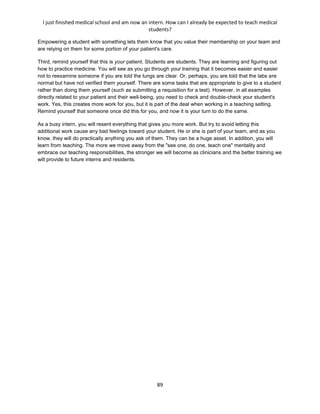 I just finished medical school and am now an intern. How can I already be expected to teach medical
students?
89
Empowering a student with something lets them know that you value their membership on your team and
are relying on them for some portion of your patient's care.
Third, remind yourself that this is your patient. Students are students. They are learning and figuring out
how to practice medicine. You will see as you go through your training that it becomes easier and easier
not to reexamine someone if you are told the lungs are clear. Or, perhaps, you are told that the labs are
normal but have not verified them yourself. There are some tasks that are appropriate to give to a student
rather than doing them yourself (such as submitting a requisition for a test). However, in all examples
directly related to your patient and their well-being, you need to check and double-check your student's
work. Yes, this creates more work for you, but it is part of the deal when working in a teaching setting.
Remind yourself that someone once did this for you, and now it is your turn to do the same.
As a busy intern, you will resent everything that gives you more work. But try to avoid letting this
additional work cause any bad feelings toward your student. He or she is part of your team, and as you
know, they will do practically anything you ask of them. They can be a huge asset. In addition, you will
learn from teaching. The more we move away from the "see one, do one, teach one" mentality and
embrace our teaching responsibilities, the stronger we will become as clinicians and the better training we
will provide to future interns and residents.
 