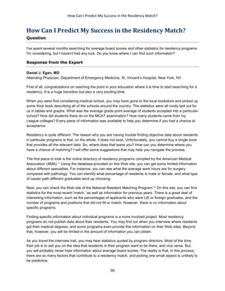 How Can I Predict My Success in the Residency Match?
90
How Can I Predict My Success in the Residency Match?
Question
I've spent several months searching for average board scores and other statistics for residency programs
I'm considering, but I haven't had any luck. Do you know where I can find such information?
Response from the Expert
Daniel J. Egan, MD
Attending Physician, Department of Emergency Medicine, St. Vincent’s Hospital, New York, NY
First of all, congratulations on reaching the point in your education where it is time to start searching for a
residency. It is a huge transition but also a very exciting time.
When you were first considering medical school, you may have gone to the local bookstore and picked up
some thick book describing all of the schools around the country. The statistics were all nicely laid out for
us in tables and graphs: What was the average grade point average of students accepted into a particular
school? How did students there do on the MCAT examination? How many students came from Ivy
League colleges? Every piece of information was available to help you determine if you had a chance at
acceptance.
Residency is quite different. The reason why you are having trouble finding objective data about residents
in particular programs is that, on the whole, it does not exist. Unfortunately, you cannot buy a single book
that provides all the relevant data. So, where does that leave you? How can you determine where you
have a chance of matching? I will offer some suggestions that may help you navigate the process.
The first place to look is the online directory of residency programs compiled by the American Medical
Association (AMA).[1]
Using the database provided on this Web site, you can get some limited information
about different specialties. For instance, you can see what the average work hours are for surgery
compared with pathology. You can identify what percentage of residents is male or female, and what type
of career path different graduates wind up choosing.
Next, you can check the Web site of the National Resident Matching Program.[2]
On this site, you can find
statistics for the most recent 'match,' as well as information for previous years. There is a great deal of
interesting information, such as the percentages of applicants who were US or foreign graduates, and the
number of programs and positions that did not fill or match. However, there is no information about
specific programs.
Finding specific information about individual programs is a more involved project. Most residency
programs do not publish data about their residents. You may find out when you interview where residents
got their medical degrees, and some programs even provide this information on their Web sites. Beyond
that, however, you will be limited in the amount of information you can obtain.
As you travel the interview trail, you may hear statistics quoted by program directors. Most of the time,
their job is to sell you on the idea that residents in their program want to be there, and vice versa. But,
you will probably never hear information about average board scores. The reality is that, in this process,
there are so many factors that contribute to a residency match, and picking one small aspect is unlikely to
be predictive.
 