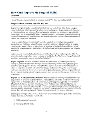 How Can I Improve My Surgical Skills?
92
How Can I Improve My Surgical Skills?
Question
How can I improve my surgical skills as a medical student? Are there courses I can take?
Response from Danielle Gottlieb, MS, MD
Surgical training involves the acquisition of both technical and nontechnical skills. During a surgical
residency, technical skills improve with practice, and surgical judgment deepens as a result of exposure
to evidence, patients, and outcomes. That is why surgical education has remained an apprenticeship
model since it was developed by Sir William Halstead more than a century ago. Surgical technique is a
product of hours spent with expert teachers, and surgical judgment is a product of seeing thousands of
patients and thousands of operations.
However, recent changes in resident work hours, the popularity of minimally invasive surgical
approaches, and the litigious nature of medical errors have led to more didactic teaching for surgical
residents and a greater reliance on technologies for acquiring surgical skills. In short, this is a time of
transition for surgical education, shifting from a "brute force" approach to a more didactic and simulated
experience.
Modern research in surgical education has examined the steps involved in attaining motor skills. The
bottom line: deliberate practices makes perfect, or at least better. The Fitts-Posner theory of motor skill
acquisition sequences the steps of technical skill adoption[1]
:
Stage I: Cognition. You must understand the task. Buy a basic book on knot-tying and suturing
techniques, and one that describes the steps and relevant anatomy involved in many basic surgical
procedures. (See Suggested Reading below.) The New England Journal of Medicine has a series of
videos on procedures (available with subscription)[2]
; your medical school may also have videos or
multimedia presentations. Some resident and continuing education courses address surgical skills, but
due to the apprenticeship nature of surgical education, short courses are relatively rare (residency = the
long course).
Stages II and III: Integration and Automation. Practice! One suture company makes boards for knot-
tying practice. As a medical student and intern, I practiced tying knots on this board, first with the large
rope provided by the company, then with smaller suture, and I progressively practiced new and more
difficult skills. In the next few years of residency, I made the board into a model carotid artery and
practiced sewing a patch into a glove using 6-0 Prolene. Many people also practice with fruit (oranges or
bananas). Use the laparoscopic simulators in your school's surgery department, and practice holding the
camera. Carry silk ties in your pocket. Practice the movements until they become automatic.
Since surgical training is a "long course," it's important to set realistic technical goals for the introductory
medical student level. Familiarize yourself with:
1. Holding a surgical instrument;
2. Knot tying (2 hands first!);
 