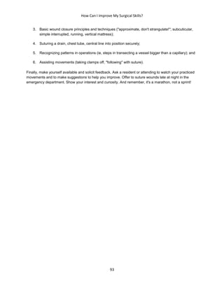 How Can I Improve My Surgical Skills?
93
3. Basic wound closure principles and techniques ("approximate, don't strangulate!"; subcuticular,
simple interrupted, running, vertical mattress);
4. Suturing a drain, chest tube, central line into position securely;
5. Recognizing patterns in operations (ie, steps in transecting a vessel bigger than a capillary); and
6. Assisting movements (taking clamps off, "following" with suture).
Finally, make yourself available and solicit feedback. Ask a resident or attending to watch your practiced
movements and to make suggestions to help you improve. Offer to suture wounds late at night in the
emergency department. Show your interest and curiosity. And remember, it's a marathon, not a sprint!
 